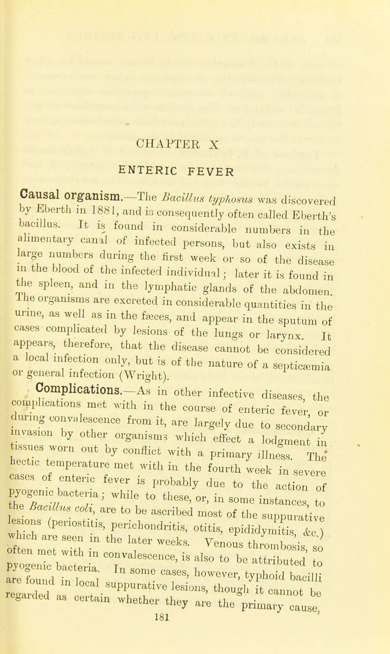 CHAPTER X ENTERIC FEVER Causal Organism.—The Bacillus typhosus was discovered by Eberth in 1881, and is consequently often called Eberth's bacillus. It is found in considerable numbers in the alimentary canal of infected persons, but also exists in large numbers during the first week or so of the disease in the blood of the infected individual; later it is found in the spleen, and in the lymphatic glands of the abdomen Ihe organisms are excreted in considerable quantities in the urine, as well as in the feces, and appear in the sputum of cases complicated by lesions of the lungs or larynx It appears, therefore, that the disease cannot be considered a local infection only, but is of the nature of a septicaemia or general infection (Wright). Complications.-^ in other infective diseases the complications met with in the course of enteric fever or tZZrr1^ fr°m ifc' ^ krge,y due t0 sec-dary Invasion by other organisms which effect a lodgment in tissues worn out by conflict with a primary illness. The' hectic temperature met with in the fourth week in severe cases of enteric fever is probably due to the action of pyogenic bacteria; while to these, or, in some instances, to he BacrUus coh, are to be ascribed most of the suppurative lesions (periostitis, perichondritis, otitis, epididymis &c which are seen in the later weeks. Venous thLbois so often met with in convalescence, is also to be attribuTed to are found m local suppurative lesions, though it cannot b. yarded as certain whether they are the