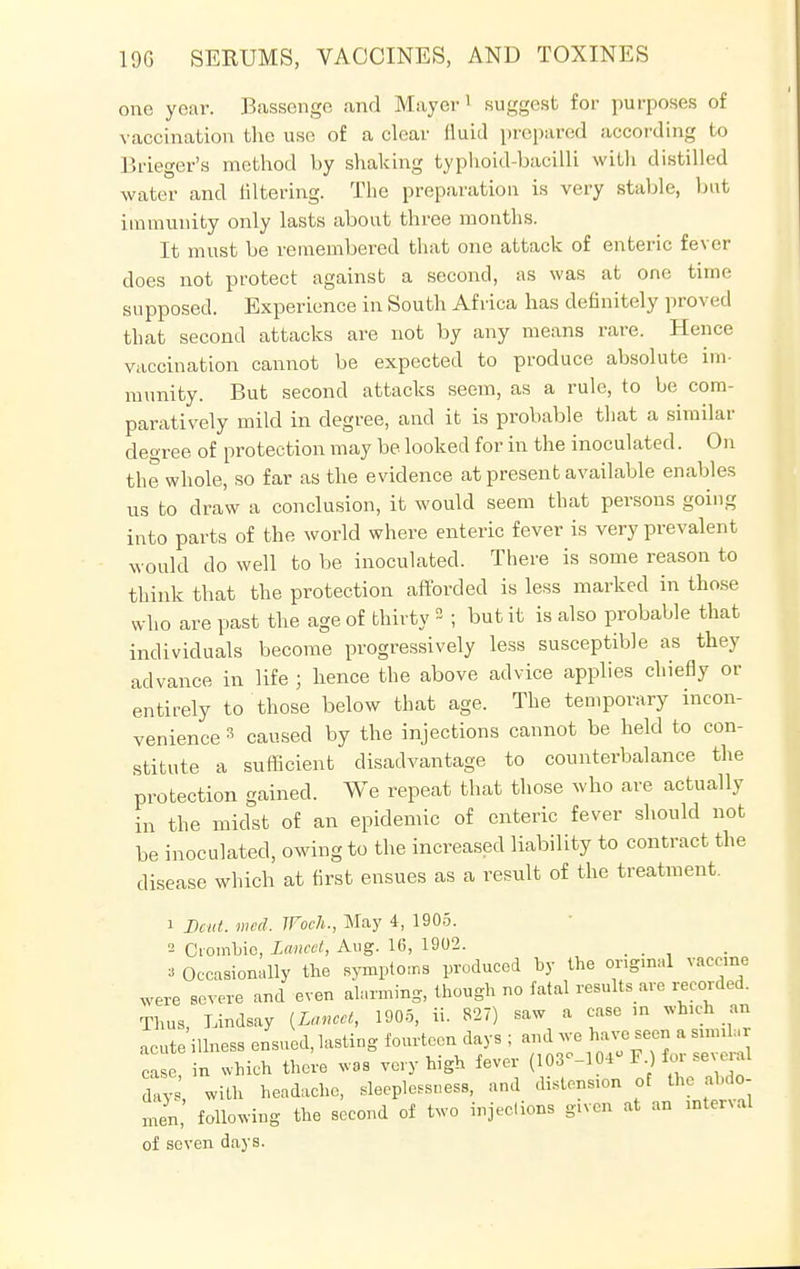 one year. Bassenge and Mayor 1 suggest for purposes of vaccination the use of a clear fluid prepared according to Brieger's method by shaking typhoid-bacilli with distilled water and filtering. The preparation is very stable, bat immunity only lasts about three months. It must be remembered that one attack of enteric fever does not protect against a second, as was at one time supposed. Experience in South Africa has definitely proved that second attacks are not by any means rare. Hence vaccination cannot be expected to produce absolute im- munity. But second attacks seem, as a rule, to be com- paratively mild in degree, and it is probable that a similar degree of protection may be looked for in the inoculated. On the whole, so far as the evidence at present available enables us to draw a conclusion, it would seem that persons going into parts of the world where enteric fever is very prevalent would do well to be inoculated. There is some reason to think that the protection afforded is less marked in those who are past the age of thirty °~ ; but it is also probable that individuals become progressively less susceptible as they advance in life ; hence the above advice applies chiefly or entirely to those below that age. The temporary incon- venience 3 caused by the injections cannot be held to con- stitute a sufficient disadvantage to counterbalance the protection gained. We repeat that those who are actually in the midst of an epidemic of enteric fever should not be inoculated, owing to the increased liability to contract the disease which at first ensues as a result of the treatment. 1 Dent. med. JFoch., May 4, 1905. 2 OomLic, Lancet, Aug. 16, 1902. 3 Occasionally the symptoms produced by the original vaccme were severe and even alarming, though no fatal results are recorded. Thus, Lindsay {Lancet, 1905, ii. 827) saw a case m which an acute'illness ensued, lasting fourteen days ; and we have seen a sunU. case, in which there was very high fever (103 -104 1.) io. Severn days with headache, sleeplessness, and distension of the abdo- men, following the second of two injections given at an mtervol of seven days.