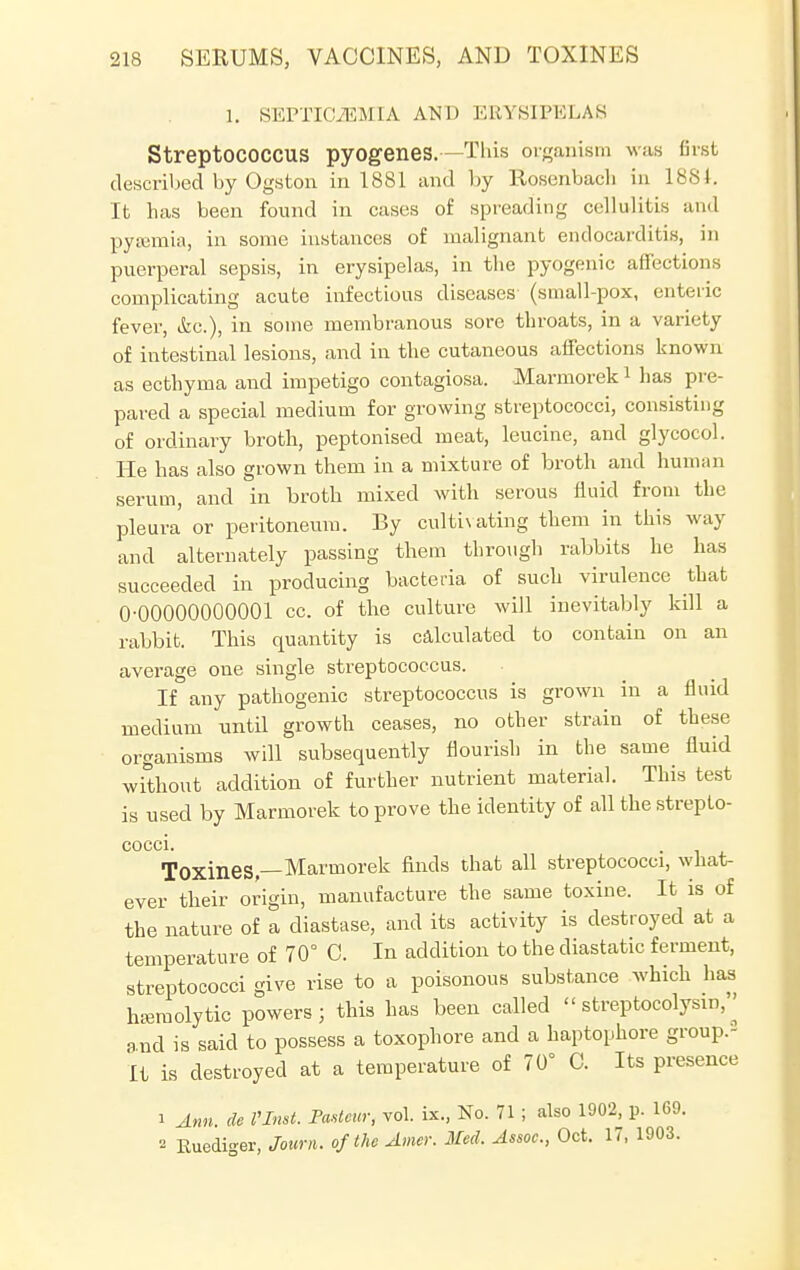 1. SEPTICEMIA AND ERYSIPELAS StreptOCOCCUS pyogenes.—This organism was first described by Ogston in 1881 and by Rosenbach in 1881. It has been found in cases of spreading cellulitis and pyaemia, in some instances of malignant endocarditis, in puerperal sepsis, in erysipelas, in the pyogenic affections complicating acute infectious diseases' (small-pox, enteric fever, i&c.), in some membranous sore throats, in a variety of intestinal lesions, and in the cutaneous affections known as ecthyma and impetigo contagiosa. Marmorek1 has pre- pared a special medium for growing streptococci, consisting of ordinary broth, peptonised meat, leucine, and glycocol. He has also grown them in a mixture of broth and human serum, and in broth mixed with serous fluid from the pleura or peritoneum. By cultivating them in this way and alternately passing them through rabbits he has succeeded in producing bacteria of such virulence that 0-00000000001 cc. of the culture will inevitably kill a rabbit. This quantity is calculated to contain on an average one single streptococcus. If any pathogenic streptococcus is grown in a fluid medium until growth ceases, no other strain of these organisms will subsequently flourish in the same fluid without addition of further nutrient material. This test is used by Marmorek to prove the identity of all the strepto- COCCI. ToxineS —Marmorek finds that all streptococci, what- ever their origin, manufacture the same toxine. It is of the nature of a diastase, and its activity is destroyed at a temperature of 70° C. In addition to the diastatic ferment, streptococci give rise to a poisonous substance which has hemolytic powers ; this has been called  streptolysin, ^ and is said to possess a toxophore and a haptophore group.- It is destroyed at a temperature of 70° C. Its presence i Ann. de VInst. Pasteur, vol. ix., No. 71 ; also 1902, p. 169. Ruediger, Joum. of the Amer. Med, Assoc., Oct. 17, 1903.