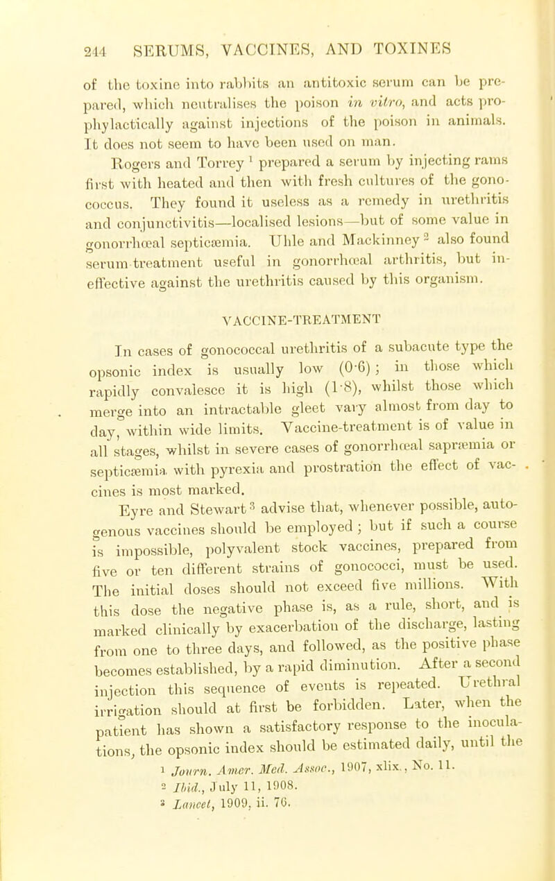 of the toxine into rabbits an antitoxic serum can be pre- pared, which neutralises the poison in vitro, and acts pro- phylactically against injections of the poison in animals. It does not seem to have been used on man. Rogers and Torrey 1 prepared a serum by injecting rams first with heated and then with fresh cultures of the gono- coccus. They found it useless as a remedy in urethritis and conjunctivitis—localised lesions—but of some value in gonorrhceal septicaemia. Uhle and Mackinney 2 also found serum-treatment useful in gonorrhceal arthritis, but in- effective against the urethritis caused by this organism. VACCINE-TREATMENT In cases of gonococcal urethritis of a subacute type the opsonic index is usually low (0-6) ; in those which rapidly convalesce it is high (1-8), whilst those which merge into an intractable gleet vary almost from day to day, within wide limits. Vaccine-treatment is of value in all stages, whilst in severe cases of gonorrhceal saprsemia or septicaemia with pyrexia and prostration the effect of vac- . cines is most marked. Eyre and Stewart3 advise that, whenever possible, auto- genous vaccines should be employed ; but if such a course is impossible, polyvalent stock vaccines, prepared from five or ten different strains of gonococci, must be used. The initial doses should not exceed five millions. With this dose the negative phase is, as a rule, short, and is marked clinically by exacerbation of the discharge, lasting from one to three days, and followed, as the positive phase becomes established, by a rapid diminution. After a second injection this sequence of events is repeated. Urethral irrigation should at first be forbidden. Later, when the patient has shown a satisfactory response to the inocula- tions, the opsonic index should be estimated daily, until the 1 Jowrn. Amcr. Med. Assoc., 1907, xlix., No. 11. 2 Ibid., July 11, 1908.