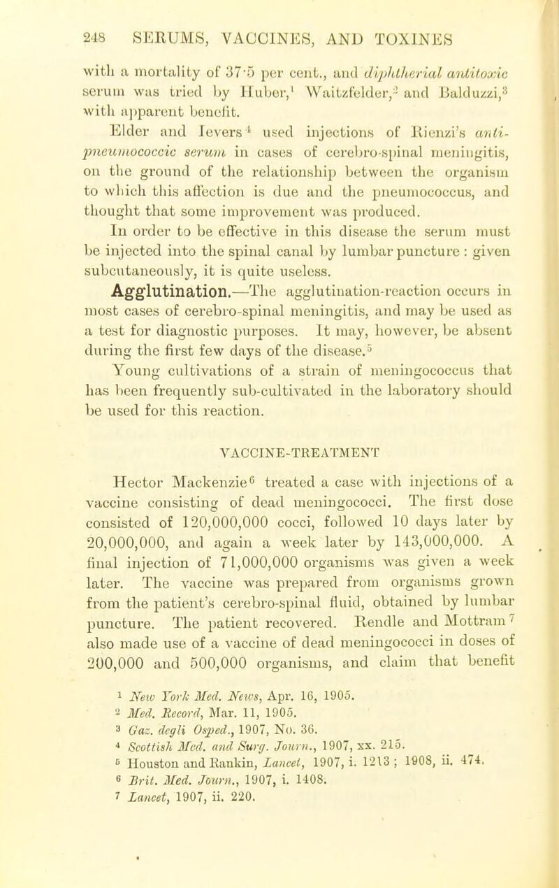 with a mortality of 37'5 per cent., and diphtherial antitoxic serum was tried by Huber,1 Waitzfeldeiy and Balduzzi,3 with apparent benefit. Elder and J overs 1 used injections of Rienzi's anti- jmeumococcic serum in cases of cerebro spinal meningitis, on the ground of the relationship between the organism to which this affection is due and the pneumococcus, and thought that some improvement was produced. In order to be effective in this disease the serum must be injected into the spinal canal by lumbar puncture : given subcutaneously, it is quite useless. Agglutination.—The agglutination-reaction occurs in most cases of cerebro-spinal meningitis, and may be used as a test for diagnostic purposes. It may, however, be absent during the first few days of the disease.5 Young cultivations of a strain of meningococcus that has been frequently sub-cultivated in the laboratory should be used for this reaction. VACCINE-TREATMENT Hector Mackenzie0 treated a case with injections of a vaccine consisting of dead meningococci. The first dose consisted of 120,000,000 cocci, followed 10 days later by 20,000,000, and again a week later by 143,000,000. A final injection of 71,000,000 organisms Avas given a week later. The vaccine was prepared from organisms grown from the patient's cerebro-spinal fluid, obtained by lumbar puncture. The patient recovered. Rendle and Mottram7 also made use of a vaccine of dead meningococci in doses of 200,000 and 500,000 organisms, and claim that benefit 1 New York Med. News, Apr. 16, 1905. 2 Med. Record, Mar. 11, 1905. 3 Gaz. dcgli Osped., 1907, No. 36. 4 Scottish Med. and Surg. Joum., 1907, xx. 215. 5 Houston and Rankin, Lancet, 1907, i. 1213; 1908, ii. 474. 6 Brit. Med. Joum., 1907, i. 1408. 7 Lancet, 1907, ii. 220.