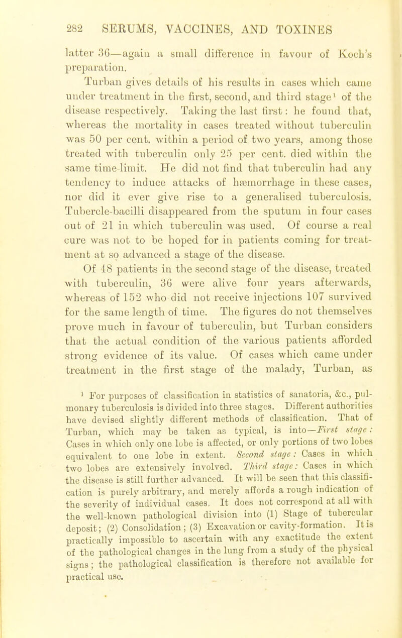 latter .*5G—again a small difference in favour of Koch's preparation. Turban gives details of his results in cases which came under treatment in the first, second, and third stage1 of the disease respectively. Taking the last first: he found that, whereas the mortality in cases treated without tuberculin was 50 per cent, within a period of two years, among those treated Avith tuberculin only 25 per cent, died within the same time-limit. He did not find that tuberculin had any tendency to induce attacks of haemorrhage in these cases, nor did it ever give rise to a generalised tuberculosis. Tuhercle-bacilli disappeared from the sputum in four cases out of 21 in which tuberculin was used. Of course a real cure was not to be hoped for in patients coming for treat- ment at so advanced a stage of the disease. Of 48 patients in the second stage of the disease, treated with tuberculin, 36 were alive four years afterwards, whereas of 152 who did not receive injections 107 survived for the same length of time. The figures do not themselves prove much in favour of tuberculin, but Turban considers that the actual condition of the various patients afforded strong evidence of its value. Of cases which came under treatment in the first stage of the malady, Turban, as 1 For purposes of classification in statistics of sanatoria, &c, pul- monary tuberculosis is divided info three stages. Different authorities have devised slightly different methods of classification. That of Turban, which may be taken as typical, is into— First stage : Cases in which only one lobe is affected, or only portions of two lobes equivalent to one lobe in extent. Second stage: Cases in which two lobes are extensively involved. Third stage: Cases in which the disease is still further advanced. It will be seen that this classifi- cation is purely arbitrary, and merely affords a rough indication of the severity of individual cases. It does not correspond at all with the well-known pathological division into (1) Stage of tubercular deposit; (2) Consolidation; (3) Excavation or cavity-formation. It is practically impossible to ascertain with any exactitude the extent of the pathological changes in the lung from a study of the physical signs; the pathological classification is therefore not available for practical use.