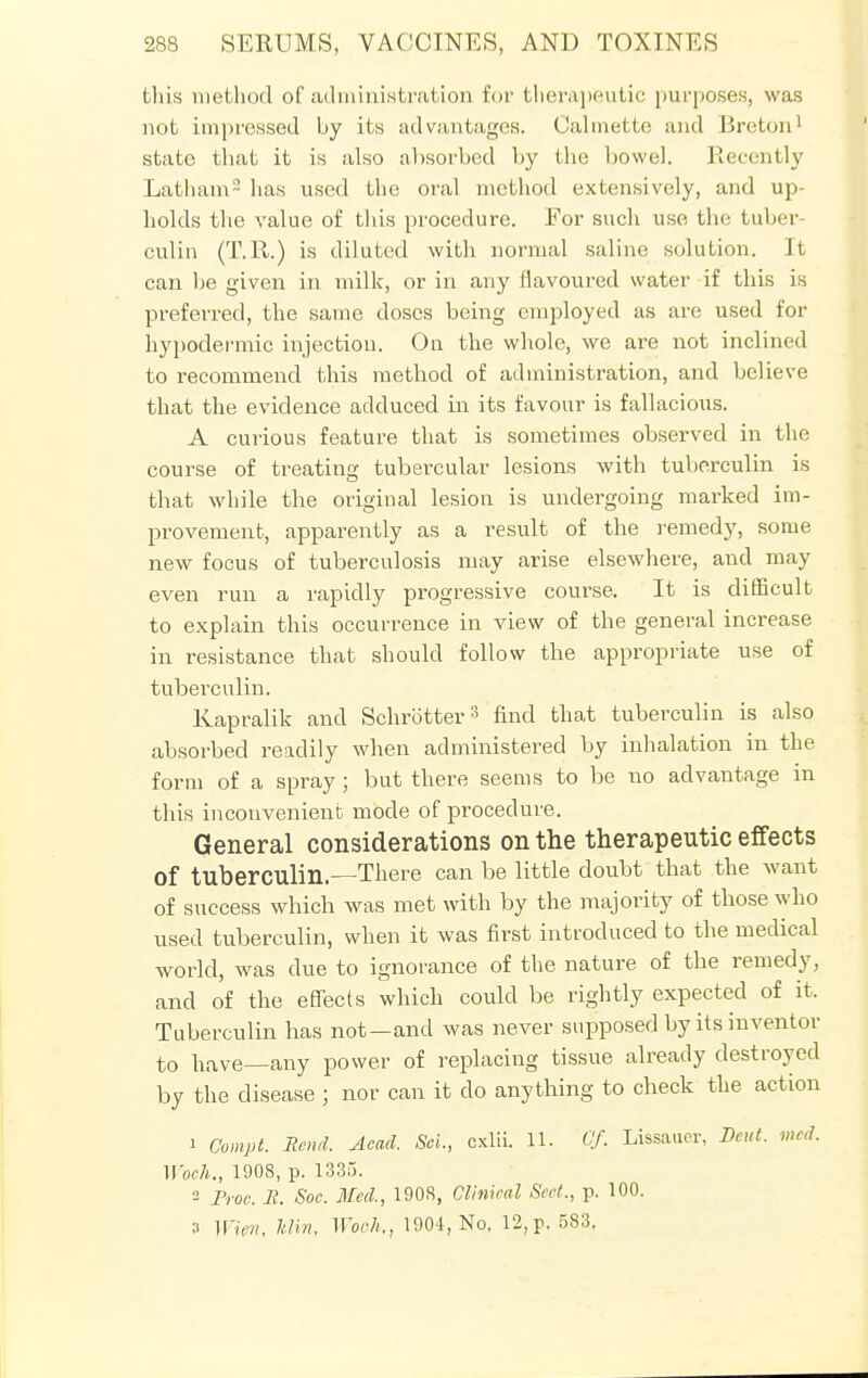 this method of administration for therapeutic purposes, was not impressed by its advantages. Calmette and Breton1 state that it is also absorbed by the bowel. Recently Latham2 has used the oral method extensively, and up- holds the value of this procedure. For such use the tuber- culin (T.R.) is diluted with normal saline solution. It can be given in milk, or in any flavoured water if this is preferred, the same doses being employed as are used for hypodermic injection. On the whole, we are not inclined to recommend this method of administration, and believe that the evidence adduced in its favour is fallacious. A curious feature that is sometimes observed in the course of treating tubercular lesions with tuberculin is that while the original lesion is undergoing marked im- provement, apparently as a result of the remedy, some new focus of tuberculosis may arise elsewhere, and may even run a rapidly progressive course. It is difficult to explain this occurrence in view of the general increase in resistance that should follow the appropriate use of tuberculin. Kapralik and Schrotter8 find that tuberculin is also absorbed readily when administered by inhalation in the form of a spray ; but there seems to be no advantage in this inconvenient mode of procedure. General considerations on the therapeutic effects Of tuberculin.—There can be little doubt that the want of success which was met with by the majority of those who used tuberculin, when it was first introduced to the medical world, was due to ignorance of the nature of the remedy, and of the effects which could be rightly expected of it. Tuberculin has not—and was never supposed by its inventor to have—any power of replacing tissue already destroyed by the disease j nor can it do anything to check the action 1 Compt. Rend. Acad. ScL, cxlii. 11. Of. Lissauer, Dent. wed. Woch., 1908, p. 1335. 2 Proo. E. Soc. Med., 1908, Clinical Seel., p. 100. 3 IFifii, Mm, Woch., 1904, No, 12,p. 583,