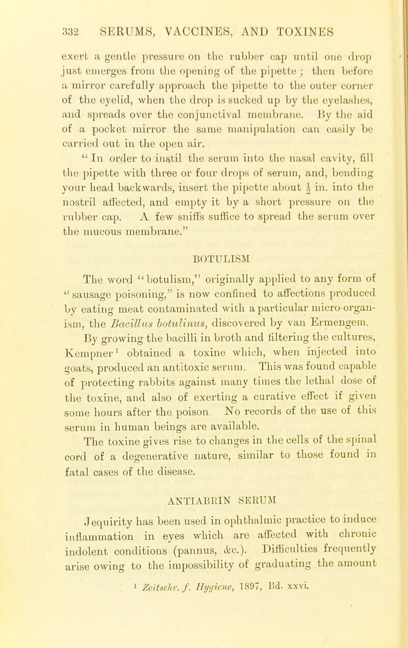 exert a gentle pressure on the rubber cap until one drop just emerges from the opening of the pipette ; then before a mirror carefully approach the pipette to the outer corner of the eyelid, when the drop is sucked up by the eyelashes, and spreads over the conjunctival membrane. J5y the aid of a pocket mirror the same manipulation can easily be carried out in the open air.  In order to instil the serum into the nasal cavity, fill the pipette with three or four drops of serum, and, bending your head backwards, insert the pipette about \ in. into the nostril affected, and empty it by a short pressure on the rubber cap. A few sniffs suffice to spread the serum over the mucous membrane. BOTULISM The word botulism, originally applied to any form of sausage poisoning, is now confined to affections produced by eating meat contaminated with a particular micro-organ- ism, the Bacillus botulinus, discovered by van Ermengem. By growing the bacilli in broth and filtering the cultures, Kempner1 obtained a toxine which, when injected into goats, produced an antitoxic serum. This was found capable of protecting rabbits against many times the lethal dose of the toxine, and also of exerting a curative effect if given some hours after the poison. No records of the use of this serum in human beings are available. The toxine gives rise to changes in the cells of the spinal cord of a degenerative nature, similar to those found in fatal cases of the disease. ANTIABRIN SERUM Jequirity has been used in ophthalmic practice to induce inflammation in eyes which are affected with chronic indolent conditions (pannus, etc.). Difficulties frequently arise owing to the impossibility of graduating the amount 1 Zeitschr.f. Hygiene, 1897, Bd. xxvi.