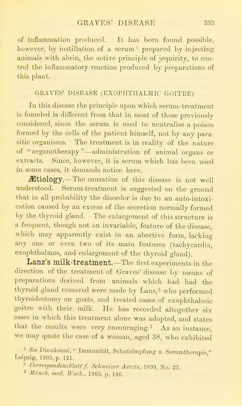 of inflammation produced. It lias been found possible, however, by instillation of a serum 1 prepared by injecting animals with abrin, the active principle of jequirity, to con- trol the inflammatory reaction produced by preparations of this plant. GRAVES' DISEASE (EXOPHTHALMIC GOITRE) In this disease the principle upon which serum-treatment is founded is different from that in most of those prev iously considered, since the serum is used to neutralise a poison formed by the cells of the patient himself, not by any para- sitic organisms. The treatment is in reality of the nature of organotherapy—administration of animal organs or extracts. Since, however, it is serum which has been used in some cases, it demands notice here. Etiology.—The causation of this disease is not well understood. Serum-treatment is suggested on the ground that in all probability the disorder is due to an auto-intoxi- cation caused by an excess of the secretion normally formed by the thyroid gland. The enlargement of this structure is a frequent, though not an invariable, feature of the disease, which may apparently exist in an abortive form, lacking any one or even two of its main features (tachycardia, exophthalmos, and enlargement of the thyroid gland). Lanz's milk-treatment.—The first experiments in the direction of the treatment of Graves' disease by means of preparations derived from animals which had had the thyroid gland removed were made by Lanz,3 who performed thyroidectomy on goats, and treated cases of exophthalmic goitre with their milk. He has recorded altogether six cases in which this treatment alone was adopted, and states that the results were very encouraging.3 As an instance, we may quote the case of a woman, aged 38, who exhibited 1 See Dieudonnc,  Immunitiit, Schiitzimpfung u. Serumtherapie  Leipzig, 1903, p. 121. '2 CorrcspondcnMattf. Scfoveizcr Aer:/e, 1899, No. 23. 3 Munch, med. Woch., 1903, p. 146.