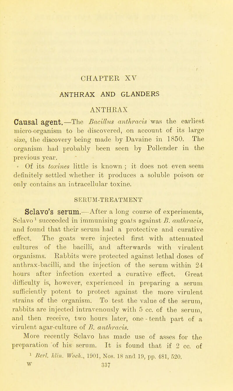 i ANTHRAX AND GLANDERS ANTHRAX Causal agent.—The Bacillus anthracis was the earliest micro-organism to be discovered, on account of its large size, the discovery being made by Davaine in 1850. The organism had probably been seen by Pollender in the previous year. • Of its toxines little is known ; it does not even seem definitely settled whether it produces a soluble poison or only contains an intracellular toxine. SERUM-TREATMENT Sclavo's serum.—After a long course of experiments, Sclavo1 succeeded in immunising goats against B. anthracis, and found that their serum had a protective and curative effect. The goats were injected first with attenuated cultures of the bacilli, and afterwards with virulent organisms. Rabbits were protected against lethal doses of anthrax-bacilli, and the injection of the serum within 24 hours after infection exerted a curative effect. Great difficulty is, however, experienced in preparing a serum sufficiently potent to protect against the more virulent strains of the organism. To test the value of the serum, rabbits are injected intravenously with 5 cc. of the serum, and then receive, two hours later, one - tenth part of a virulent agar-culture of B. anthracis. More recently Sclavo has made use of asses for the preparation of his serum. It is found that if 2 cc. of 1 Bert. Min. Wnch., 1901, Nos. 18 and 19, pp. 481, 520.