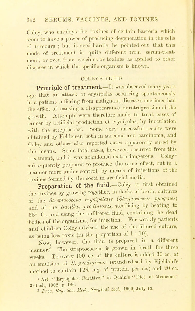 Colcy, who employs the tcwrines of certain bacteria which serin to have a power of producing degeneration in the cells of tumours ; but it need hardly be pointed out that this mode of treatment is quite different from serum-treat- ment, or even from vaccines or toxincs as applied to other diseases in which the specific organism is known. COLEY'S FLUID Principle Of treatment.—It was observed many years ago that an attack of erysipelas occurring spontaneously in a patient suffering from malignant disease sometimes had the effect of causing a disappearance or retrogression of the orowth. Attempts were therefore made to treat cases of cancer by artificial production of erysipelas, by inoculation with the streptococci. Some very successful results were obtained by Fehleisen both in sarcoma and carcinoma, and Coley and others' also reported cases apparently cured by this means. Some fatal cases, however, occurred from this treatment, and it was abandoned as too dangerous. Coley 1 subsequently proposed to produce the same effect, but in a manner more under control, by means of injections of the toxines formed by the cocci in artificial media. Preparation Of the fluid.—Coley at first obtained the toxines by growing together, in flasks of broth, cultures of the Streptococcus erysipelatis {Streptococcus pyogenes) and of the Bacillus prodigiosus, sterilising by heating to 58° C, and using the unaltered fluid, containing the dead bodies of the organisms, for injection. Eor weakly patients and children Coley advised the use of the filtered culture, as being less toxic (in the proportion of 1:10). Now, however, the fluid is prepared in a different manner.2 The streptococcus is grown in broth for three weeks. To every 100 cc. of the culture is added 30 cc. of an emulsion of B. prodigiosus (standardised by Kjeldahl's method to contain 12-5 mg. of protein per cc.) and 20 cc. i Art. Erysipelas, Curative, in Quain's Diet, of Medicine, 3rd ed., 1902, p. 486.