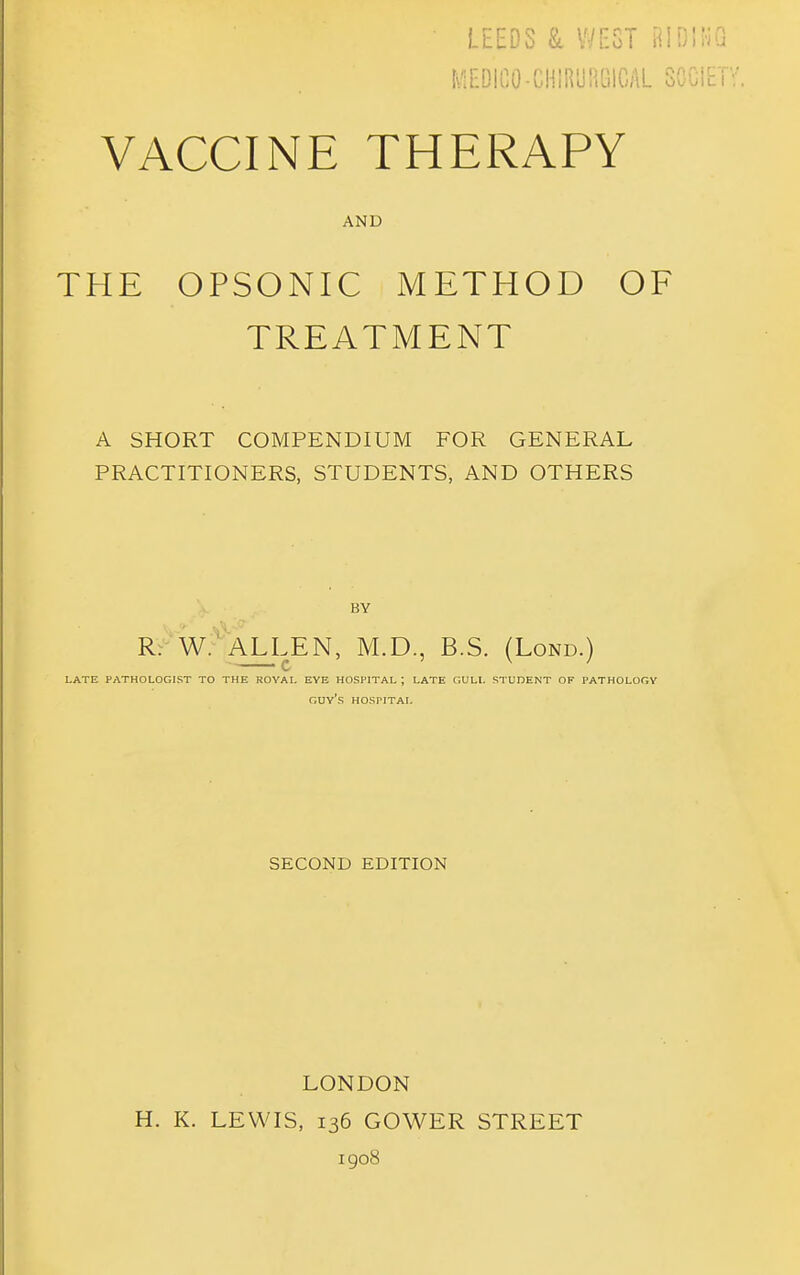 LEEDS & WEST BID!!-iQ I\/l£DICO-CH!R'J!iOIGAL SOGIET VACCINE THERAPY AND THE OPSONIC METHOD OF TREATMENT A SHORT COMPENDIUM FOR GENERAL PRACTITIONERS, STUDENTS, AND OTHERS BY RV^W.^AXLEN, M.D., B.S. (Lond.) late pathologist to the royal eye hospital ; late gull student of pathology guy's hospital SECOND EDITION LONDON H. K. LEWIS, 136 GOWER STREET igo8