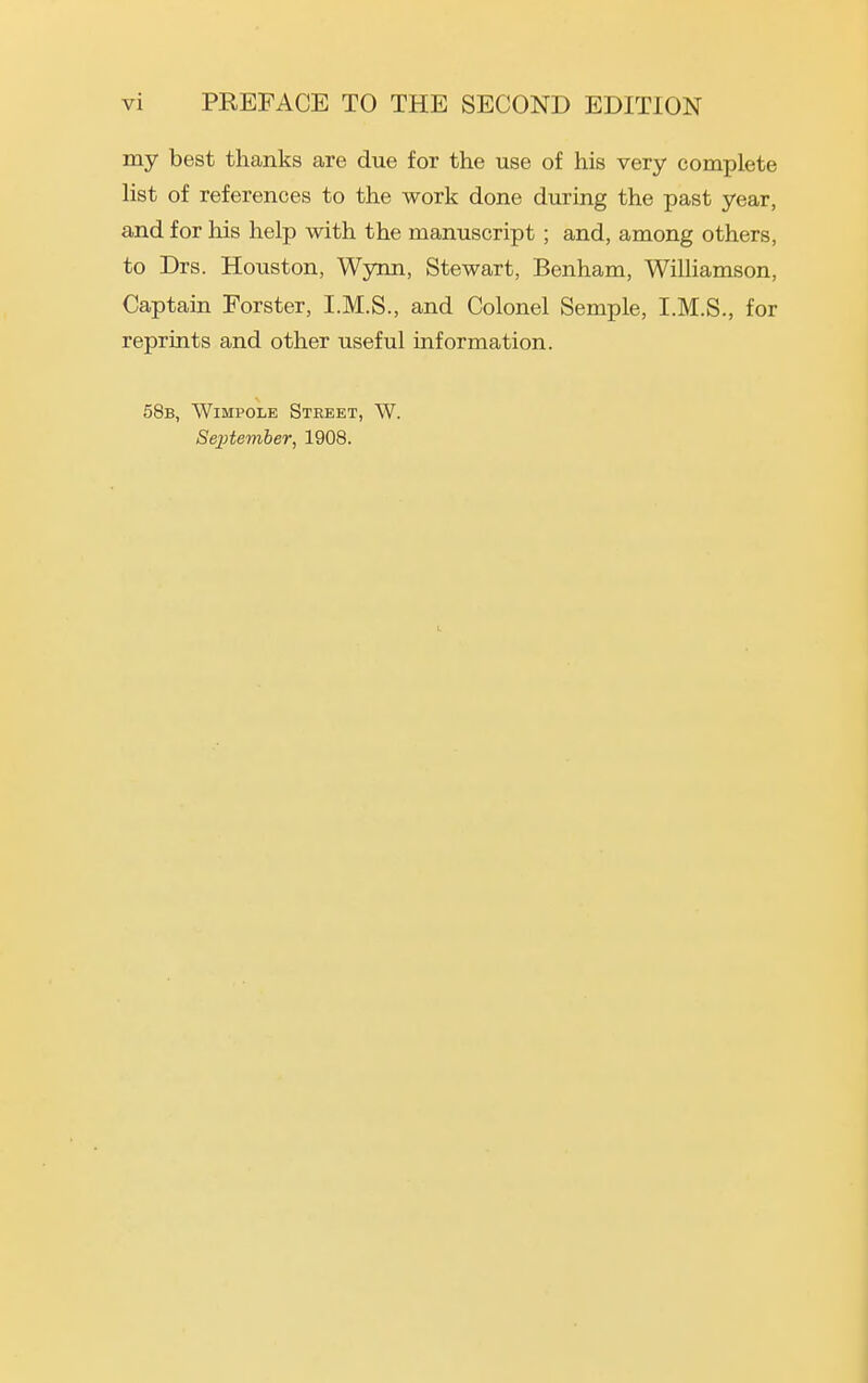 my best thanks are due for the use of his very complete list of references to the work done during the past year, and for his help with the manuscript ; and, among others, to Drs. Houston, Wynn, Stewart, Benham, Williamson, Captain Forster, I.M.S., and Colonel Semple, I.M.S., for reprints and other useful information. 58b, Wimpole Street, W. Septe^nber, 1908.