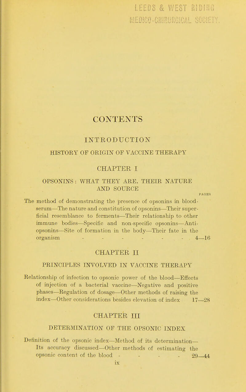 l\EDiCO-CH!R!jRGiCAL SO. CONTENTS INTRODUCTION HISTORY OF ORIGIN OF VACCINE THERAPY CHAPTER I OPSONINS : WHAT THEY ARE, THEIR NATURE AND SOURCE PAGES The method of demonstrating the presence of opsonms m blood- sermn—The nature and constitution of opsonins—Thek super- ficial resemblance to ferments—Their relationship to other immune bodies—Specific and non-specific opsonins—-Anti- opsonins—Site of formation in the body—-Their fate in the organism - - - - - - 4—16 CHAPTER II PRINCIPLES INVOLVED IN VACCINE THERAPY Relationship of infection to opsonic power of the blood—EfEects of injection of a bacterial vaccine—Negative and positive phases—Regulation of dosage—Other methods of raising the index—Other considerations besides elevation of index 17—28 CHAPTER III DETERMINATION OF THE OPSONIC INDEX Definition of the opsonic index—Method of its determination— Its accuracy discussed—Other methods of estimating the opsonic content of the blood - - - . 29 14