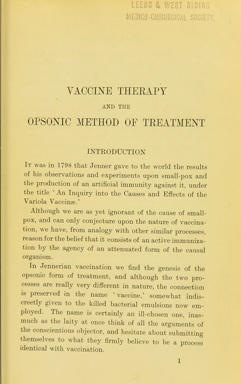 .VIEDICO-CHIRyRGiCAL SOCIET VACCINE THEEAPY AND THE OPSONIC METHOD OF TREATMENT INTRODUCTION It was in 1798 that Jenner gave to the world the results of his observations and experiments upon small-pox and the production of an artificial immunity against it, under the title ' An Inquiry into the Causes and Effects of the Variola Vaccinae.' Although we are as yet ignorant of the cause of small- pox, and can only conjecture upon the nature of vaccina- tion, we have, from analogy with other similar processes, reason for the behef that it consists of an active immuniza- tion by the agency of an attenuated form of the causal organism. In Jennerian vaccination we find the genesis of the opsonic form of treatment, and although the two pro- cesses are really very different in nature, the connection is preserved in the name ' vaccine,' somewhat indis- creetly given to the killed bacterial emulsions now em- ployed. The name is certainly an ill-chosen one, inas- much as the laity at once think of all the arguments of the conscientious objector, and hesitate about submitting themselves to what they firmly believe to be a process identical with vaccination.