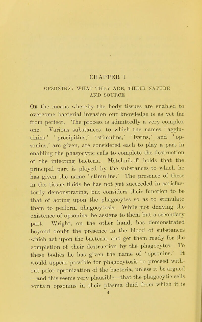 CHAPTER I OPSONINS : WHAT THEY ARE, THEIR NATURE AND SOURCE Of the means whereby the body tissues are enabled to overcome bacterial invasion our knowledge is as yet far from perfect. The process is admittedly a very complex one. Various substances, to which the names ' agglu- tinins,' ' precipitins,' ' stimulins,' ' lysins,' and ' op- sonins,' are given, are considered each to play a part in enabling the phagocytic cells to complete the destruction of the infecting bacteria. Metchnikoff holds that the principal part is played by the substances to Avhich he has given the name ' stimulins.' The presence of these in the tissue fluids he has not yet succeeded in satisfac- torily demonstrating, but considers their function to be that of acting upon the phagocytes so as to stimulate them to perform phagocytosis. While not denying the existence of opsonins, he assigns to them but a secondary part. Wright, on the other hand, has demonstrated beyond doubt the presence in the blood of substances ■which act upon the bacteria, and get them ready for the completion of their destruction by the phagocytes. To these bodies he has given the name of ' opsonins.' It would appear possible for phagocytosis to proceed with- out prior opsonization of the bacteria, unless it be argued —and this seems very plausible—that the phagocytic cells contain opsonins in their plasma fluid from which it is