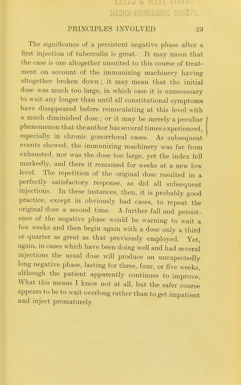 l^lLOlCD-CillRUBGICAL SGOinV. PRINCIPLES INVOLVED 23 The significance of a persistent negative phase after a first injection of tubercuHn is great. It may mean that the case is one altogether unsuited to this course of treat- ment on account of the immunizing machinery having altogether broken down ; it may mean that the initial dose was much too large, in which case it is unnecessary to wait any longer than until all constitutional symptoms have disappeared before reinoculating at this level with a much diminished dose; or it may be merely a pecuhar phenomenon that the author has several times experienced, especially in chronic gonorrhoeal cases. As subsequent events showed, the immunizing machinery was far from exhausted, nor was the dose too large, yet the index fell markedly, and there it remained for weeks at a new low level. The repetition of the original dose resulted in a perfectly satisfactory response, as did all subsequent injections. In these instances, then, it is probably good practice, except in obviously bad cases, to repeat the original dose a second time. A further fall and persist- ence of the negative phase would be warning to Avait a few weeks and then begin again with a dose only a third or quarter as great as that previously employed. Yet, again, in cases which have been doing well and had several injections the usual dose will produce an unexpectedly long negative phase, lasting for three, four, or five weeks, although the patient apparently continues to improve.' What this means I know not at all, but the safer coursJ appears to be to wait overlong rather than to get impatient and inject prematurely.