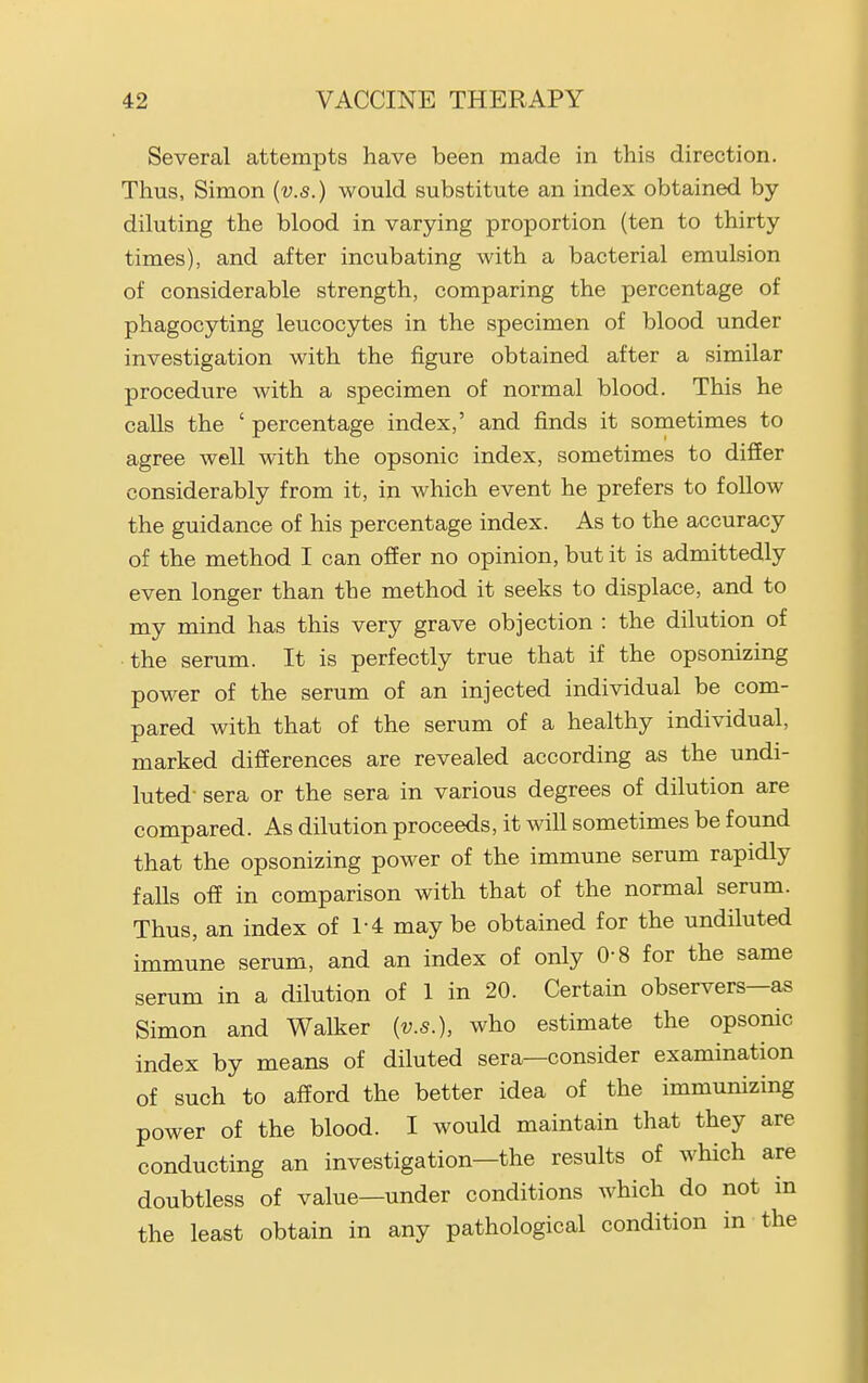 Several attempts have been made in this direction. Thus, Simon {v.s.) would substitute an index obtained by- diluting the blood in varying proportion (ten to thirty times), and after incubating with a bacterial emulsion of considerable strength, comparing the percentage of phagocyting leucocytes in the specimen of blood under investigation with the figure obtained after a similar procedure with a specimen of normal blood. This he calls the ' percentage index,' and finds it sometimes to agree well with the opsonic index, sometimes to difier considerably from it, in which event he prefers to follow the guidance of his percentage index. As to the accuracy of the method I can oSer no opinion, but it is admittedly even longer than the method it seeks to displace, and to my mind has this very grave objection : the dilution of the serum. It is perfectly true that if the opsonizing power of the serum of an injected individual be com- pared with that of the serum of a healthy individual, marked differences are revealed according as the undi- luted sera or the sera in various degrees of dilution are compared. As dilution proceeds, it will sometimes be found that the opsonizing power of the immune serum rapidly falls ofE in comparison with that of the normal serum. Thus, an index of 1-4 may be obtained for the undiluted immune serum, and an index of only 0-8 for the same serum in a dilution of 1 in 20. Certain observers—as Simon and Walker {v.s.), who estimate the opsonic index by means of diluted sera—consider examination of such to afford the better idea of the immunizing power of the blood. I would maintain that they are conducting an investigation—the results of which are doubtless of value—under conditions which do not in the least obtain in any pathological condition in the