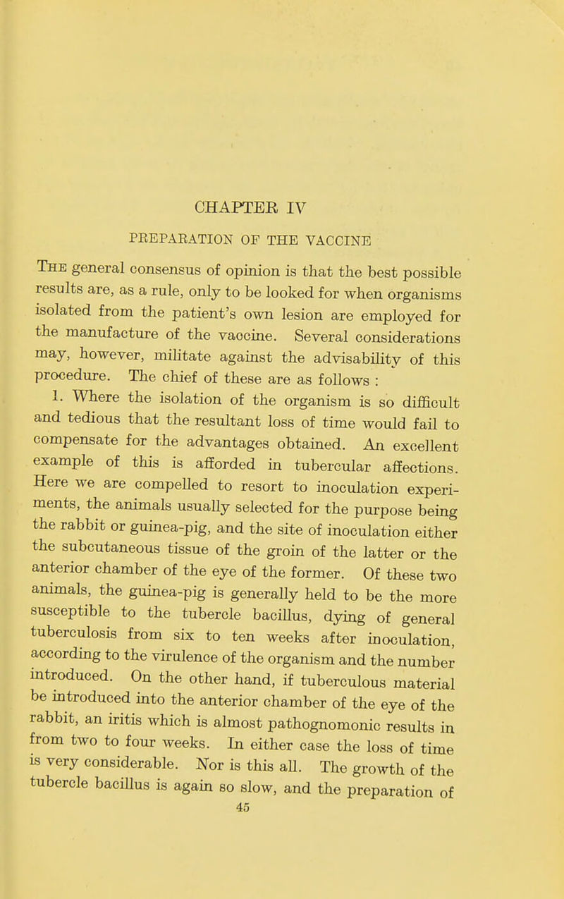 CHAPTER IV PEEPAEATION OF THE VACCINE The general consensus of opinion is that the best possible results are, as a rule, only to be looked for when organisms isolated from the patient's own lesion are employed for the manufacture of the vaccine. Several considerations may, however, mihtate against the advisability of this procedure. The chief of these are as foUows : 1. Where the isolation of the organism is so difficult and tedious that the resultant loss of time would fail to compensate for the advantages obtained. An excellent example of this is afforded in tubercular affections. Here we are compeUed to resort to inoculation experi- ments, the animals usuaHy selected for the purpose being the rabbit or guinea-pig, and the site of inoculation either the subcutaneous tissue of the groin of the latter or the anterior chamber of the eye of the former. Of these two animals, the guinea-pig is generally held to be the more susceptible to the tubercle bacillus, dying of general tuberculosis from six to ten weeks after inoculation, according to the virulence of the organism and the number introduced. On the other hand, if tuberculous material be introduced into the anterior chamber of the eye of the rabbit, an iritis which is almost pathognomonic results in from two to four weeks. In either case the loss of time IS very considerable. Nor is this all. The growth of the tubercle bacillus is again so slow, and the preparation of