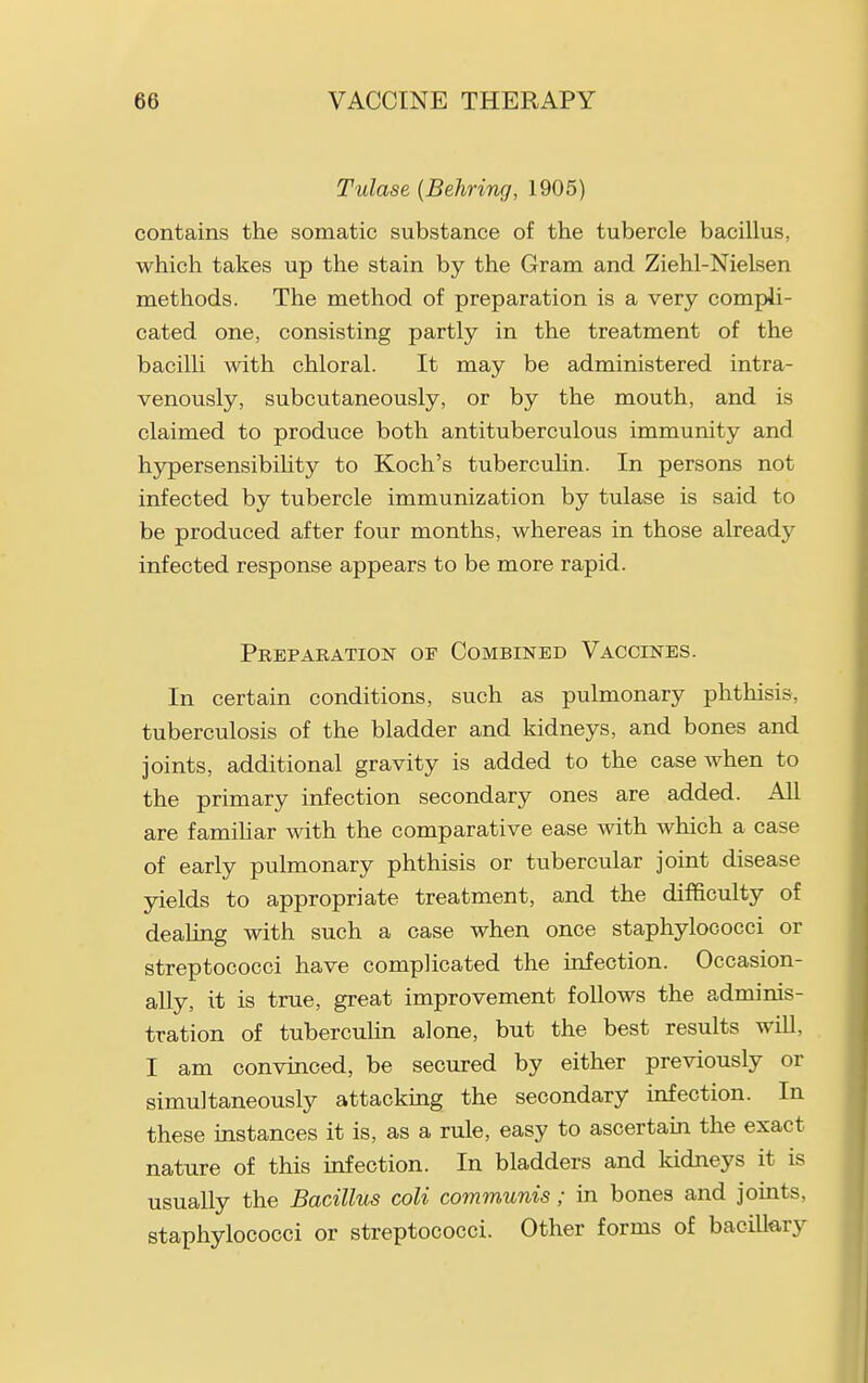 Tulase {Behring, 1905) contains the somatic substance of the tubercle bacillus, which takes up the stain by the Gram and Ziehl-Nielsen methods. The method of preparation is a very compli- cated one, consisting partly in the treatment of the bacilli with chloral. It may be administered intra- venously, subcutaneously, or by the mouth, and is claimed to produce both antituberculous immunity and hypersensibihty to Koch's tuberculin. In persons not infected by tubercle immunization by tulase is said to be produced after four months, whereas in those already infected response appears to be more rapid. Preparation of Combined Vaccines. In certain conditions, such as pulmonary phthisis, tuberculosis of the bladder and kidneys, and bones and joints, additional gravity is added to the case when to the primary infection secondary ones are added. AU are famihar with the comparative ease with which a case of early pulmonary phthisis or tubercular joint disease yields to appropriate treatment, and the difficulty of dealing with such a case when once staphylococci or streptococci have complicated the infection. Occasion- ally, it is true, great improvement follows the adminis- tration of tuberculin alone, but the best results will, I am convinced, be secured by either previously or simultaneously attacking the secondary infection. In these instances it is, as a rule, easy to ascertain the exact nature of this infection. In bladders and kidneys it is usually the Bacillus coli communis; in bones and joints, staphylococci or streptococci. Other forms of bacilkry