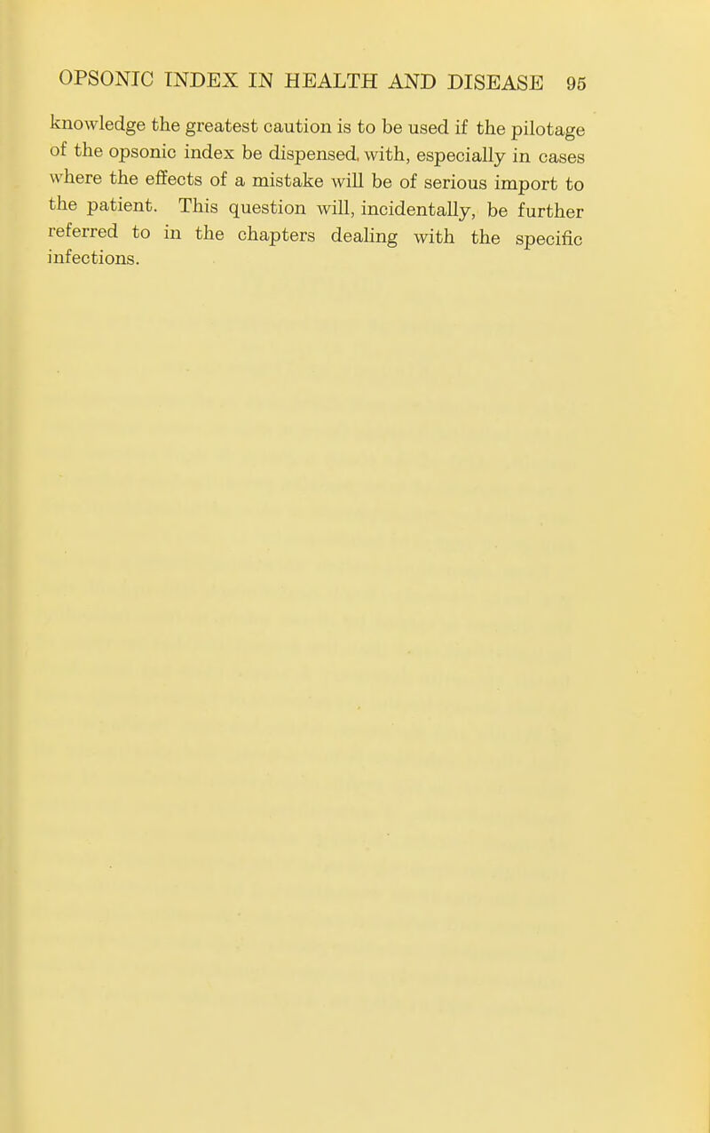 knowledge the greatest caution is to be used if the pilotage of the opsonic index be dispensed, with, especially in cases where the effects of a mistake wiU be of serious import to the patient. This question will, incidentally, be further referred to in the chapters deaHng with the specific infections.