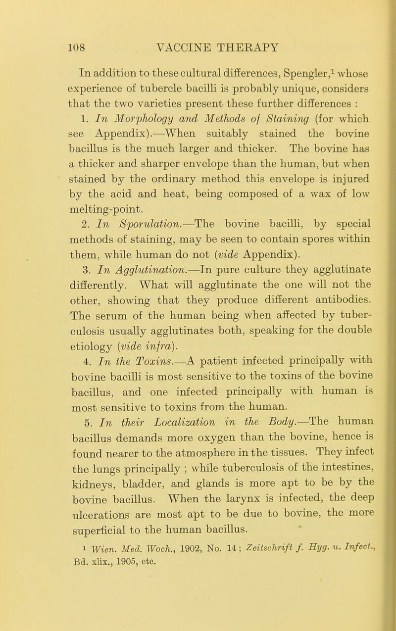 In addition to these cultural differences, Spengler,^ whose experience of tubercle bacilli is probably unique, considers that the two varieties present these further differences : 1. In Morphology and Methods of Staining (for which see Appendix).—When suitably stained the bovine bacillus is the much larger and thicker. The bovine has a thicker and sharper envelope than the human, but when stained by the ordinary method this envelope is injured by the acid and heat, being composed of a wax of low melting-point. 2. In Sporulation.—The bovine bacilli, by special methods of staining, may be seen to contain spores within them, while human do not {vide Appendix). 3. In Agglutination.—In pure culture they agglutinate differently. What will agglutinate the one will not the other, showing that they produce different antibodies. The serum of the human being when affected by tuber- culosis usually agglutinates both, speaking for the double etiology {vide infra). 4. In the Toxins.—A patient infected principally with bovine bacilli is most sensitive to the toxins of the bovine bacillus, and one infected principally with human is most sensitive to toxins from the human. 5. In their Localization in the Body.—The human bacillus demands more oxygen than the bovine, hence is found nearer to the atmosphere in the tissues. They infect the lungs principally ; while tuberculosis of the intestines, kidneys, bladder, and glands is more apt to be by the bovine bacillus. When the larynx is infected, the deep ulcerations are most apt to be due to bovine, the more superficial to the human bacillus. 1 Wien. Med. Woch., 1902, No. 14; Zeitschrift f. Hyg. u. Infect., Bd. xlix., 1905, etc.