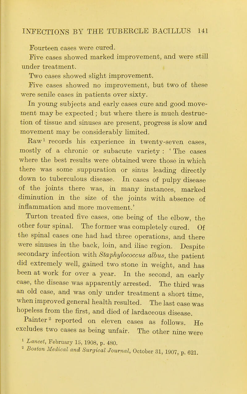 Fourteen cases were cured. Five cases showed marked improvement, and were still imder treatment. Two cases showed slight improvement. Five cases showed no improvement, but two of these were senile cases in patients over sixty. In young subjects and early cases cure and good move- ment may be expected ; but where there is much destruc- tion of tissue and sinuses are present, progress is slow and movement may be considerably Hmited. Raw^ records his experience in twenty-seven cases, mostly of a chronic or subacute variety : ' The cases where the best results were obtained were those in which there was some suppuration or sinus leading directly down to tuberculous disease. In cases of pulpy disease of the joints there was, in many instances, marked diminution in the size of the joints with absence of inflammation and more movement.' Turton treated five cases, one being of the elbow, the other four spinal. The former was completely cured. Of the spinal cases one had had three operations, and there were sinuses in the back, loin, and iliac region. Despite secondary infection with Staphylococcvs alhus, the patient did extremely well, gained two stone in weight, and has been at work for over a year. In the second, an early case, the disease was apparently arrested. The third was an old case, and was only under treatment a short time, when improved general health resulted. The last case was hopeless from the first, and died of lardaceous disease. Painter 2 reported on eleven cases as follows. He excludes two cases as being unfair. The other nine were 1 Lancet, February 15, 1908, p. 480. 2 Boston Medical and Surgical Journal, October 31, 1907, p. 621.