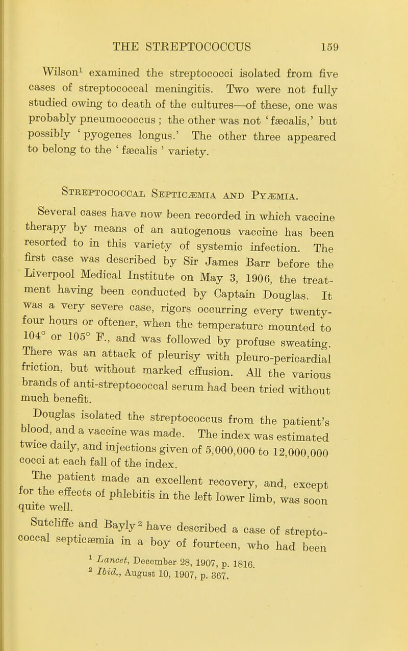 Wilson^ examined the streptococci isolated from five cases of streptococcal meningitis. Two were not fully- studied owing to death of the cultures—of these, one was probably pneumococcus ; the other was not 'fseoalis,' but possibly 'pyogenes longus.' The other three appeared to belong to the ' fgecalis ' variety. Streptococcal Septicemia and Pyemia. Several cases have now been recorded in which vaccine therapy by means of an autogenous vaccine has been resorted to in this variety of systemic infection. The first case was described by Sir James Barr before the Liverpool Medical Institute on May 3, 1906, the treat- ment having been conducted by Captain Douglas. It was a very severe case, rigors occurring every twenty- four hours or oftener, when the temperature mounted to 104° or 105° F., and was followed by profuse sweating There was an attack of pleurisy with pleuro-pericardial friction, but without marked effusion. All the various brands of anti-streptococcal serum had been tried without much benefit. Douglas isolated the streptococcus from the patient's blood, and a vaccine was made. The index was estimated twice daily, and injections given of 5,000,000 to 12 000 000 cocci at each fall of the index. The patient made an excellent recovery, and, except for the effects of phlebitis in the left lower limb, was soon quite well. SutcHffe and Bayly ^ have described a case of strepto- coccal septicaemia m a boy of fourteen, who had been ^ Lancet, December 28, 1907, p. 1816. 2 Ibid., August 10, 1907, p. 367.