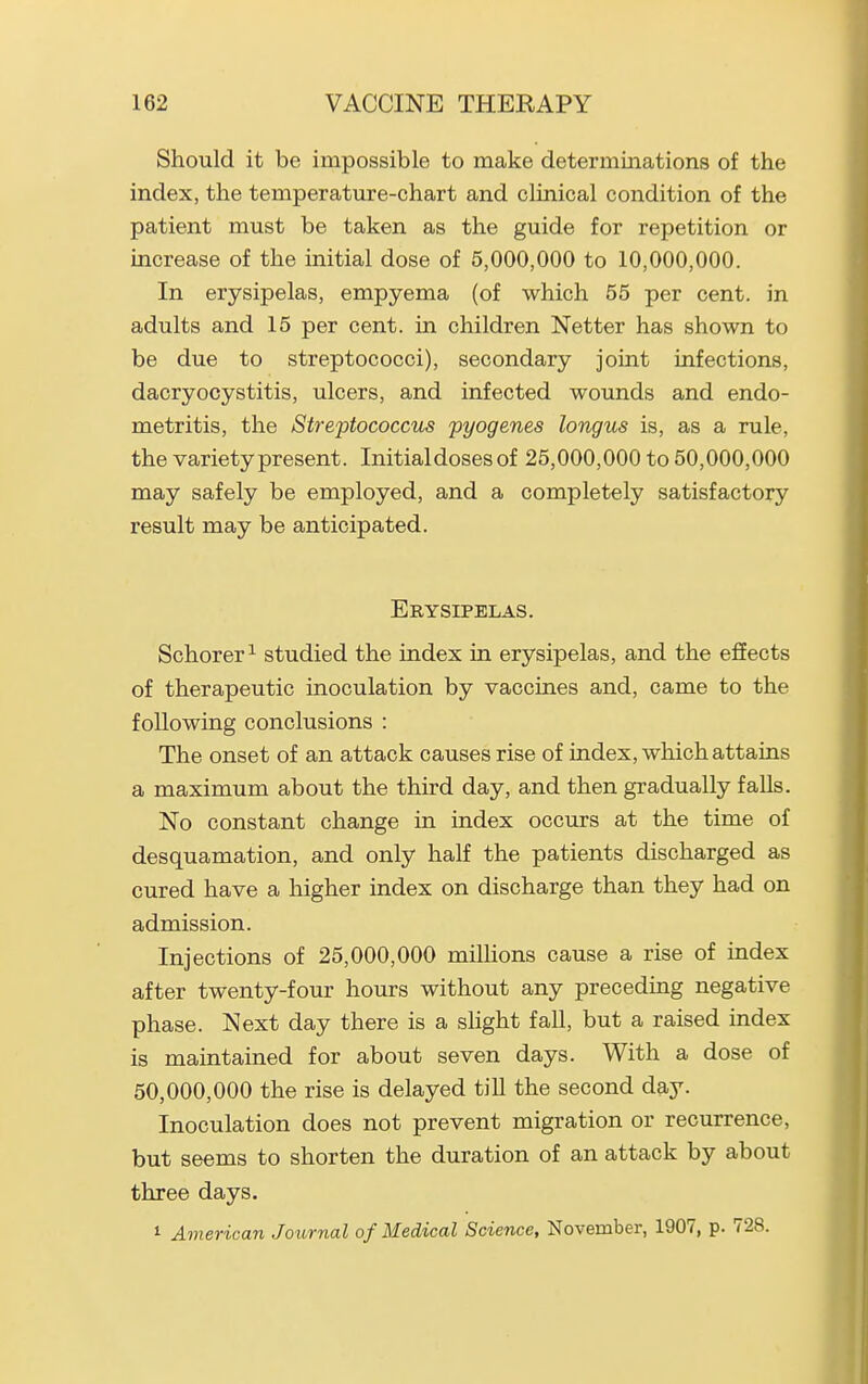 Should it be impossible to make determinations of the index, the temperature-chart and clinical condition of the patient must be taken as the guide for repetition or increase of the initial dose of 5,000,000 to 10,000,000. In erysipelas, empyema (of which 55 per cent, in adults and 15 per cent, in children Netter has shown to be due to streptococci), secondary joint infections, dacryocystitis, ulcers, and infected wounds and endo- metritis, the Streptococcus 'pyogenes longus is, as a rule, the variety present. Initial doses of 25,000,000 to 50,000,000 may safely be employed, and a completely satisfactory result may be anticipated. Erysipelas. Schorer ^ studied the index in erysipelas, and the effects of therapeutic inoculation by vaccines and, came to the following conclusions : The onset of an attack causes rise of index, which attains a maximum about the third day, and then gradually falls. No constant change in index occurs at the time of desquamation, and only half the patients discharged as cured have a higher index on discharge than they had on admission. Injections of 25,000,000 miUions cause a rise of index after twenty-four hours without any preceding negative phase. Next day there is a slight fall, but a raised index is maintained for about seven days. With a dose of 50,000,000 the rise is delayed till the second day. Inoculation does not prevent migration or recurrence, but seems to shorten the duration of an attack by about three days. 1 American Joitrnal of Medical Science, November, 1907, p. 728.