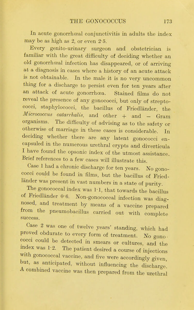 In acute gonorrhoeal conjunctivitis in adults the index may be as high as 2, or even 2- 5. Every genito-urinary surgeon and obstetrician is familiar with the great difficulty of deciding whether an old gonorrhoeal infection has disappeared, or of arriving at a diagnosis in cases where a history of an acute attack is not obtainable. In the male it is no very uncommon thing for a discharge to persist even for ten years after an attack of acute gonorrhoea. Stained films do not reveal the presence of any gonococci, but only of strepto- cocci, staphylococci, the bacillus of Friedlander, the Micrococcus catarrhalis, and other + and - Gram organisms. The difficulty of advising as to the safety or otherwise of marriage in these cases is considerable. In decidmg whether there are any latent gonococci en- capsuled m the numerous urethral crypts and diverticula I have found the opsonic index of the utmost assistance. Brief references to a few cases will illustrate this. Case 1 had a chronic discharge for ten years. No gono- cocci could be found in films, but the bacillus of Fried- lander was present in vast numbers in a state of purity. The gonococcal mdex was M, that towards the bacillus of Friedlander 0-6. Non-gonococcal infection was diag- nosed, and treatment by means of a vaccme prepared from the pneumobacillus carried out with complete success. Case 2 was one of twelve years' standing, which had proved obdurate to every form of treatment. No gono- cocci could be detected in smears or cultures, and the mdex was 1-2. The patient desh-ed a course of mjections with gonococcal vaccme, and five were accordingly given but, as anticipated, without influencing the discharge' A combmed vaccine was then prepared from the urethral