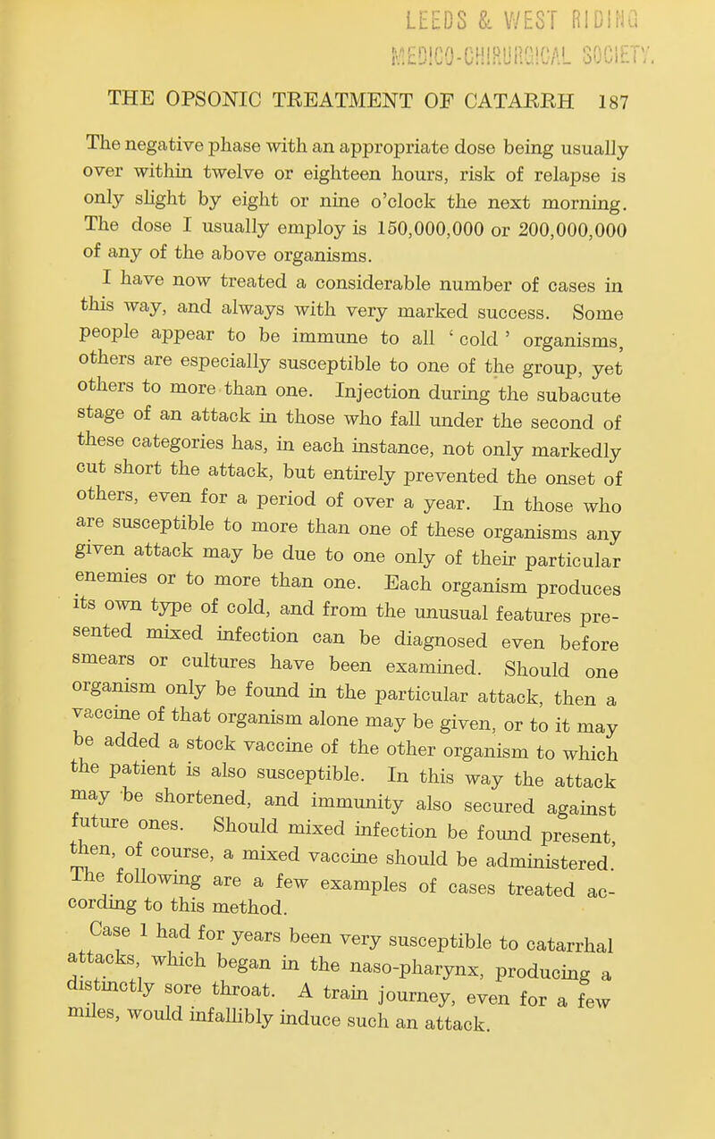 LEEDS & WEST RIDING i^EDiGO-CHlRURGlOAL SOCIETV, THE OPSONIC TREATMENT OF CATARRH 187 The negative phase with an appropriate dose being usually over within twelve or eighteen hours, risk of relapse is only shght by eight or nine o'clock the next morning. The dose I usually employ is 150,000,000 or 200,000,000 of any of the above organisms. I have now treated a considerable number of cases in this way, and always with very marked success. Some people appear to be immune to all ' cold ' organisms, others are especially susceptible to one of the group, yet others to more than one. Injection during the subacute stage of an attack in those who fall under the second of these categories has, in each instance, not only markedly cut short the attack, but entirely prevented the onset of others, even for a period of over a year. In those who are susceptible to more than one of these organisms any given attack may be due to one only of their particular enemies or to more than one. Each organism produces Its own type of cold, and from the unusual features pre- sented mixed infection can be diagnosed even before smears or cultures have been examined. Should one organism only be found in the particular attack, then a vaccme of that organism alone may be given, or to it may be added a stock vaccine of the other organism to which the patient is also susceptible. In this way the attack may be shortened, and immunity also secured against future ones. Should mixed infection be foimd present then, of course, a mixed vaccine should be administered' The following are a few examples of cases treated ac- cordmg to this method. Case 1 had for years been very susceptible to catarrhal attacks which began in the naso-pharynx, producing a distmctly sore throat. A train journey, even for a few miles, would infallibly induce such an attack