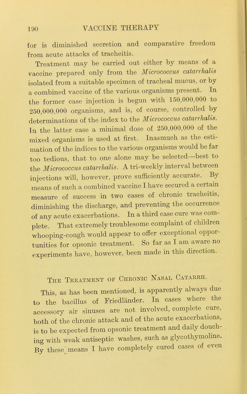 for is diminished secretion and comparative freedom from acute attacks of tracheitis. Treatment may be carried out either by means of a vaccine prepared only from the Micrococcus catarrhalis isolated from a suitable specimen of tracheal mucus, or by a combined vaccine of the various organisms present. In the former case injection is begun with 150,000,000 to 250,000,000 organisms, and is, of course, controlled by determinations of the index to the Micrococcus catarrhalis. In the latter case a minimal dose of 250,000,000 of the mixed organisms is used at first. Inasmuch as the esti- mation of the indices to the various organisms would be far too tedious, that to one alone may be selected—best to the Micrococcus catarrhalis. A tri-weekly interval between injections will, however, prove sufficiently accurate. By means of such a combined vaccine I have secured a certain measure of success in two cases of chronic tracheitis, diminishing the discharge, and preventing the occurrence of any acute exacerbations. In a third case cure was com- plete. That extremely troublesome complamt of children whoopmg-cough would appear to ofEer exceptional oppor- tunities for opsonic treatment. So far as I am aware no experiments have, however, been made in this direction. The Treatment of Chronic Nasal Catarrh. This, as has been mentioned, is apparently always due to the bacillus of Friedlander. In cases where the accessory air sinuses are not involved, complete cure, both of the chronic attack and of the acute exacerbations, is to be expected from opsonic treatment and daily douch- ing with weak antiseptic washes, such as glycothymohne. By these means I have completely cured cases of even