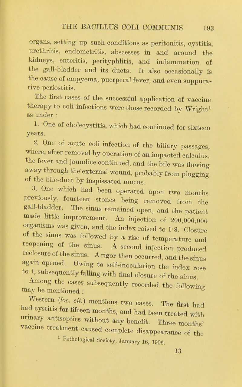 organs, setting up such conditions as peritonitis, cystitis, urethritis, endometritis, abscesses in and around the kidneys, enteritis, perityphlitis, and inflammation of the gall-bladder and its ducts. It also occasionally is the cause of empyema, puerperal fever, and even suppura- tive periostitis. The first cases of the successful application of vaccine therapy to coli infections were those recorded by Wright ^ as under : 1. One of cholecystitis, which had continued for sixteen years. 2. One of acute coH infection of the bihary passages, where, after removal by operation of an impacted calculus the fever and jaundice continued, and the bile was flowing away through the external wound, probably from plugging of the bile-duct by inspissated mucus. 3. One which had been operated upon two months previously, fourteen stones being removed from the gall-bladder. The sinus remained open, and the patient made little improvement. An injection of 200 000 000 organisms was given, and the index raised to 1- 8 Closure of the sinus was followed by a rise of temperature and reopenmg of the sinus. A second injection produced reclosure of the sinus. A rigor then occurred, and the sinus agam opened. Owing to self-inoculation the index rose to 4, subsequently falhng with final closure of the sinus Among the eases subsequently recorded the following may be mentioned : ^ Western {he. cit.) mentions two cases. The first had had cystitis for fifteen months, and had been treated ^ ' urmary antiseptics without any benefit. Three months' vaccme treatment caused complete disappearance of the ' Pathological Society, January 16, 1906. 13