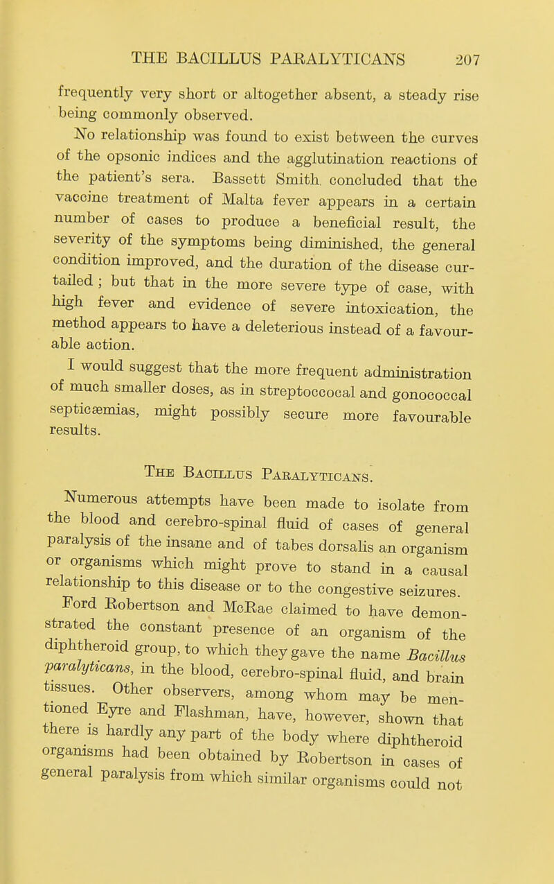 frequently very short or altogether absent, a steady rise being commonly observed. No relationship was found to exist between the curves of the opsonic indices and the agglutination reactions of the patient's sera. Bassett Smith, concluded that the vaccine treatment of Malta fever appears in a certain number of cases to produce a beneficial result, the severity of the symptoms being dimmished, the general condition improved, and the duration of the disease cur- tailed ; but that in the more severe type of case, with high fever and evidence of severe intoxication, the method appears to have a deleterious instead of a favour- able action. I would suggest that the more frequent admmistration of much smaUer doses, as m streptoccocal and gonococcal septicaemias, might possibly secure more favourable results. The Bacillus Paralyticans. Numerous attempts have been made to isolate from the blood and cerebro-spinal fluid of cases of general paralysis of the insane and of tabes dorsahs an organism or organisms which might prove to stand in a causal relationship to this disease or to the congestive seizures. Ford Eobertson and McRae claimed to have demon- strated the constant presence of an organism of the diphtheroid group, to which they gave the name Bacillus paralyticans, in the blood, cerebro-spmal fluid, and brain tissues. Other observers, among whom may be men tioned Eyre and Flashman, have, however, shown that there is hardly any part of the body where diphtheroid organisms had been obtained by Robertson in cases of general paralysis from which similar organisms could not