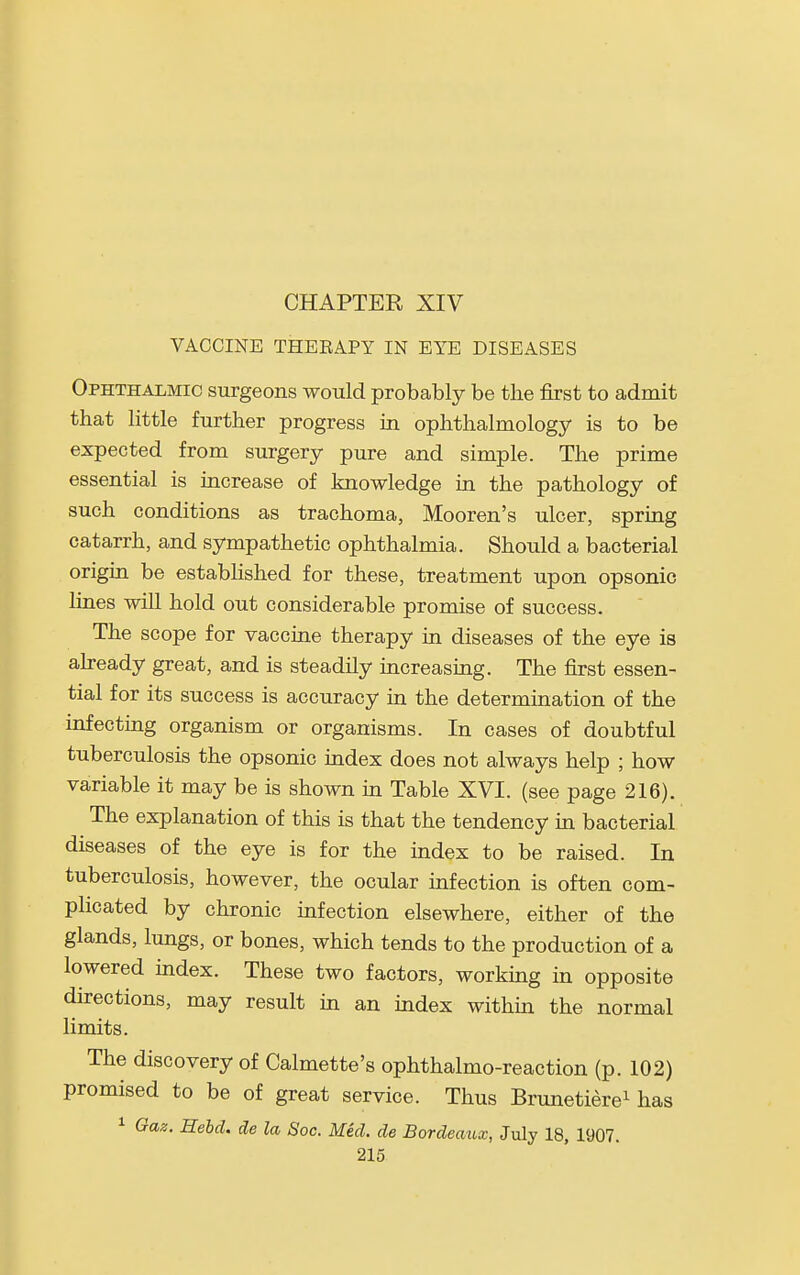 CHAPTER XIV VACCINE THERAPY IN EYE DISEASES Ophthalmic surgeons would probably be the first to admit that little further progress in ophthalmology is to be expected from surgery pure and simple. The prime essential is increase of knowledge in the pathology of such conditions as trachoma, Mooren's ulcer, spring catarrh, and sympathetic ophthalmia. Should a bacterial origin be estabhshed for these, treatment upon opsonic lines will hold out considerable promise of success. The scope for vaccine therapy in diseases of the eye is ah-eady great, and is steadily increasing. The first essen- tial for its success is accuracy in the determination of the infectmg organism or organisms. In cases of doubtful tuberculosis the opsonic index does not always help ; how variable it may be is shown m Table XVI. (see page 216). The explanation of this is that the tendency in bacterial diseases of the eye is for the index to be raised. In tuberculosis, however, the ocular infection is often com- plicated by chronic infection elsewhere, either of the glands, lungs, or bones, which tends to the production of a lowered index. These two factors, working in opposite directions, may result in an mdex within the normal limits. The discovery of Calmette's ophthalmo-reaction (p. 102) promised to be of great service. Thus Brunetierei has 1 Gaz. Hebd. de la Soc. Med. de Bordeaux, July 18, 1907.