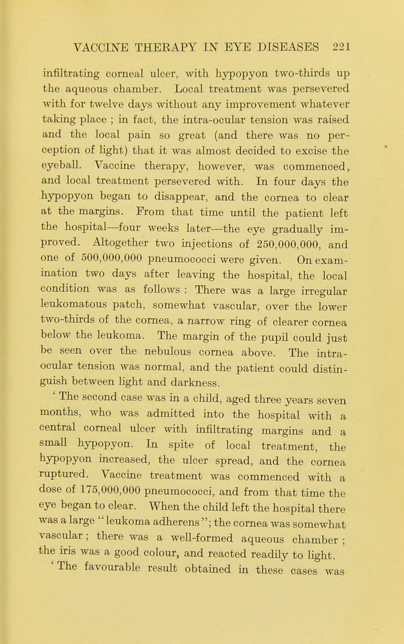 infiltrating corneal ulcer, with hypopyon two-thirds up the aqueous chamber. Local treatment was persevered with for twelve days without any improvement whatever taking place ; in fact, the intra-ocular tension was raised and the local pain so great (and there was no per- ception of light) that it was almost decided to excise the eyeball. Vaccine therapy, however, was commenced, and local treatment persevered with. In four days the liypopyon began to disappear, and the cornea to clear at the margins. From that time until the patient left the hospital—four weeks later—the eye gradually im- proved. Altogether two injections of 250,000,000, and one of 500,000,000 pneumococci were given. On exam- ination two days after leaving the hospital, the local condition was as follows : There was a large irregular leukomatous patch, somewhat vascular, over the lower two-thirds of the cornea, a narrow ring of clearer cornea below the leukoma. The margin of the pupil could just be seen over the nebulous cornea above. The intra- ocular tension was normal, and the patient could distin- guish between light and darkness. ' The second case was in a child, aged three years seven months, who was admitted into the hospital with a central corneal ulcer with infiltrating margins and a small hypopyon. In spite of local treatment, the liypopyon increased, the ulcer spread, and the cornea ruptured. Vaccine treatment was commenced with a dose of 175,000,000 pneumococci, and from that time the eye began to clear. When the child left the hospital there was a large leukoma adherens ; the cornea was somewhat vascular; there was a well-formed aqueous chamber ; the iris was a good colour, and reacted readily to light. 'The favourable result obtained in these cases was