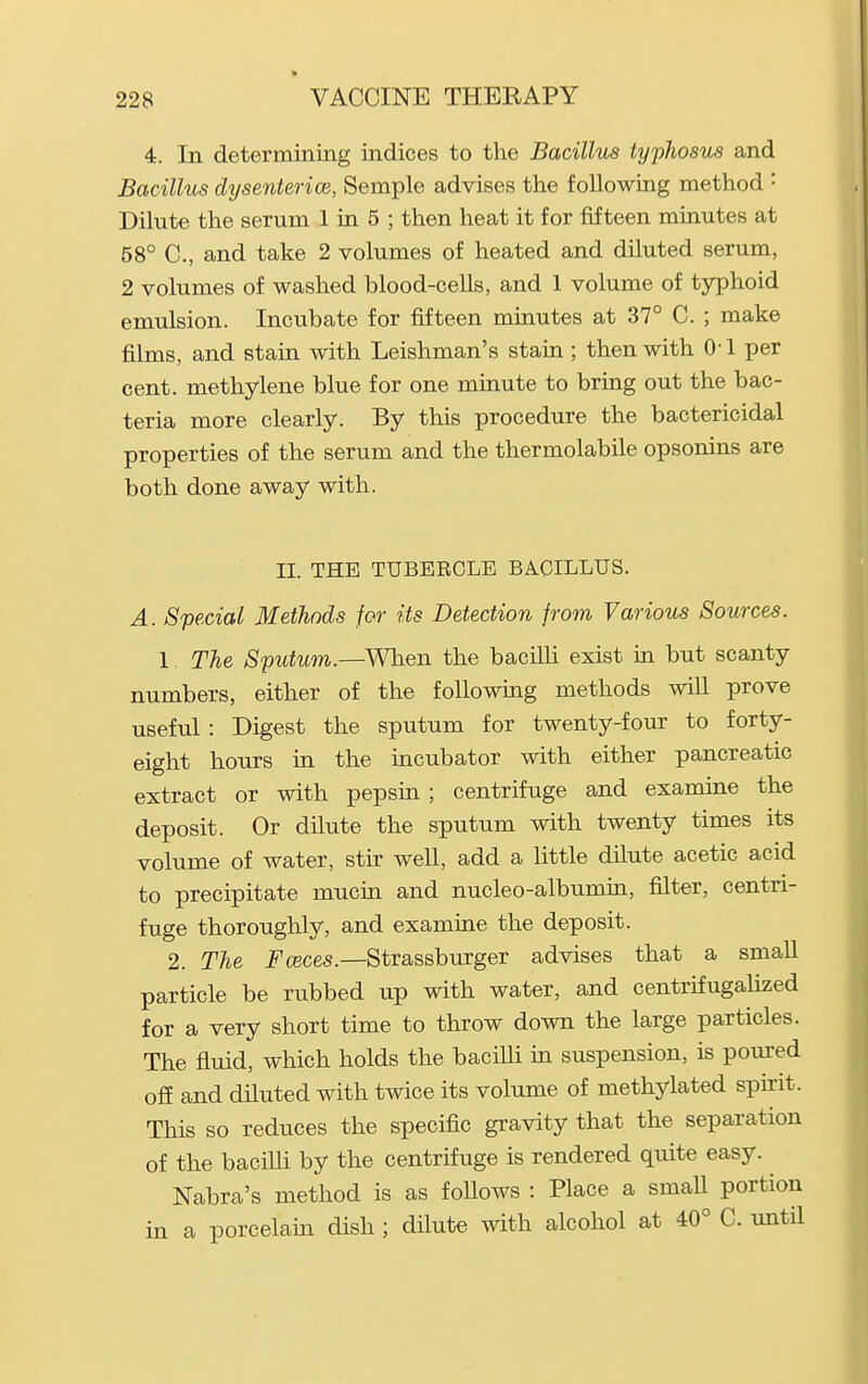 4. In determining indices to the Bacillus typhosus and Bacillus dxjsenterice, Semple advises the following method • Dilute the serum 1 in 5 ; then heat it for fifteen minutes at 58° C, and take 2 volumes of heated and diluted serum, 2 volumes of washed blood-cells, and 1 volume of typhoid emulsion. Incubate for fifteen minutes at 37° C. ; make films, and stain with Leishman's stain ; then with 0-1 per cent, methylene blue for one minute to bring out the bac- teria more clearly. By this procedure the bactericidal properties of the serum and the thermolabile opsonins are both done away with. II. THE TUBERCLE BACILLUS. A. Special Methods for its Detection from Various Sources. 1. The Sputum.—Wlien the bacUli exist in but scanty numbers, either of the following methods will prove useful : Digest the sputum for twenty-four to forty- eight hours in the incubator with either pancreatic extract or with pepsin ; centrifuge and examine the deposit. Or dilute the sputum with twenty times its volume of water, stk well, add a little dilute acetic acid to precipitate mucin and nucleo-albumin, filter, centri- fuge thoroughly, and examine the deposit. 2. The Fceces.—Strassburger advises that a small particle be rubbed up with water, and centrifugaKzed for a very short time to throw down the large particles. The fluid, which holds the baciUi m suspension, is poured off and diluted with twice its volume of methylated spirit. This so reduces the specific gravity that the separation of the baciUi by the centrifuge is rendered quite easy. Nabra's method is as follows : Place a small portion in a porcelam dish ; dilute with alcohol at 40° C. until