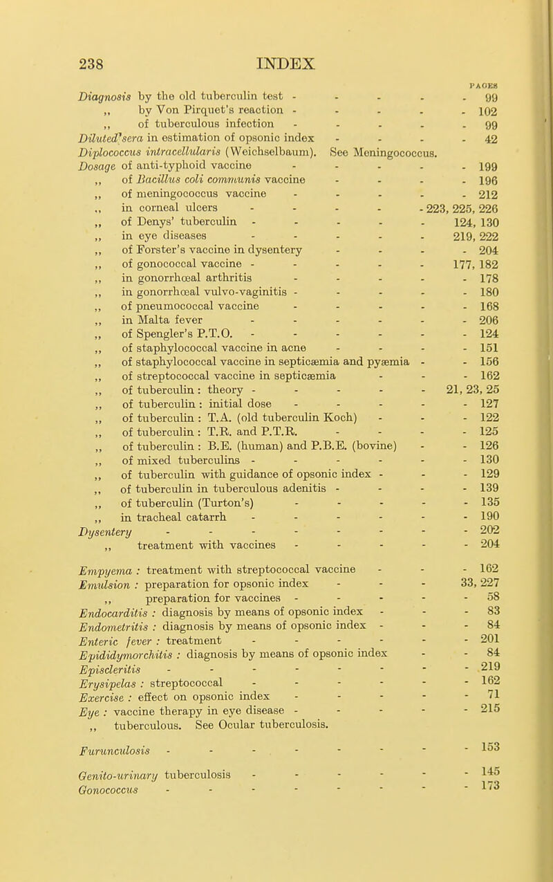 PA0E8 Diagnosis by the old tuberculin test - - - . - 99 ,, by Von Pirquet's reaction - - . . . 102 ,, of tuberculous infection - - . . - 99 DilutecPsera in estimation of opsonic index - - . - 42 Diplococcus intracdlularis (Weichselbaum). See Meningococcus. Dosage of anti-typlioid vaccine - - . . . 199 ,, of Bacillus coli communis vaccine .... 195 ,, of meningococcus vaccine ..... 212 in corneal ulcers ..... 223, 225, 226 „ of Denys' tuberculin ..... 124, 130 ,, in eye diseases ..... 219,222 ,, of Forster's vaccine in dysentery .... 204 ,, of gonococcal vaccine - - - . . 177, 182 ,, in gonorrhcjeal arthritis - - - . .178 ,, in gonorrhoeal vulvo-vaginitis - - . . . 180 ,, of pneumococcal vaccine ..... 168 in Malta fever ...... 2O6 „ of Spengler's P.T.O. - - - . . - 124 ,, of staphylococcal vaccine in acne .... 151 ,, of staphylococcal vaccine in septicaemia and pyaemia . - 156 ,, of streptococcal vaccine in septicaemia . - . 162 of tuberculin: theory - - . . . 21, 23, 25 ,, of tuberculin : initial dose ..... 127 of tuberculin : T.A. (old tuberculin Koch) . - - 122 „ of tuberculin: T.R. and P.T.R. - . . - 125 of tuberculin : B.E. (human) and P.B.E. (bovine) - . 126 ,, of mixed tuberculins - - - . ,, of tuberculin with guidance of opsonic index . ,, of tuberculin in tuberculous adenitis - „ of tuberculin (Turton's) ,, in tracheal catarrh . . . - Dysentery „ treatment with vaccines Empyema : treatment with streptococcal vaccine Emulsion : preparation for opsonic index ,, preparation for vaccines - - - Endocarditis : diagnosis by means of opsonic index Endometritis : diagnosis by means of opsonic index - Enteric fever : treatment .... Epididymorchitis : diagnosis by means of opsonic index Episcleritis Erysipelas : streptococcal .... Exercise : effect on opsonic index Eye : vaccine therapy in eye disease ... tuberculous. See Ocular tuberculosis. Furunculosis Genito-urinary tuberculosis . - . - Oonococcus - 130 . 129 . 139 - 135 - 190 - 202 - 204 - 162 33, 227 . 58 - 83 - 84 - 201 - 84 . 219 . 162 - 71 - 215 - 153 - 145 - 173