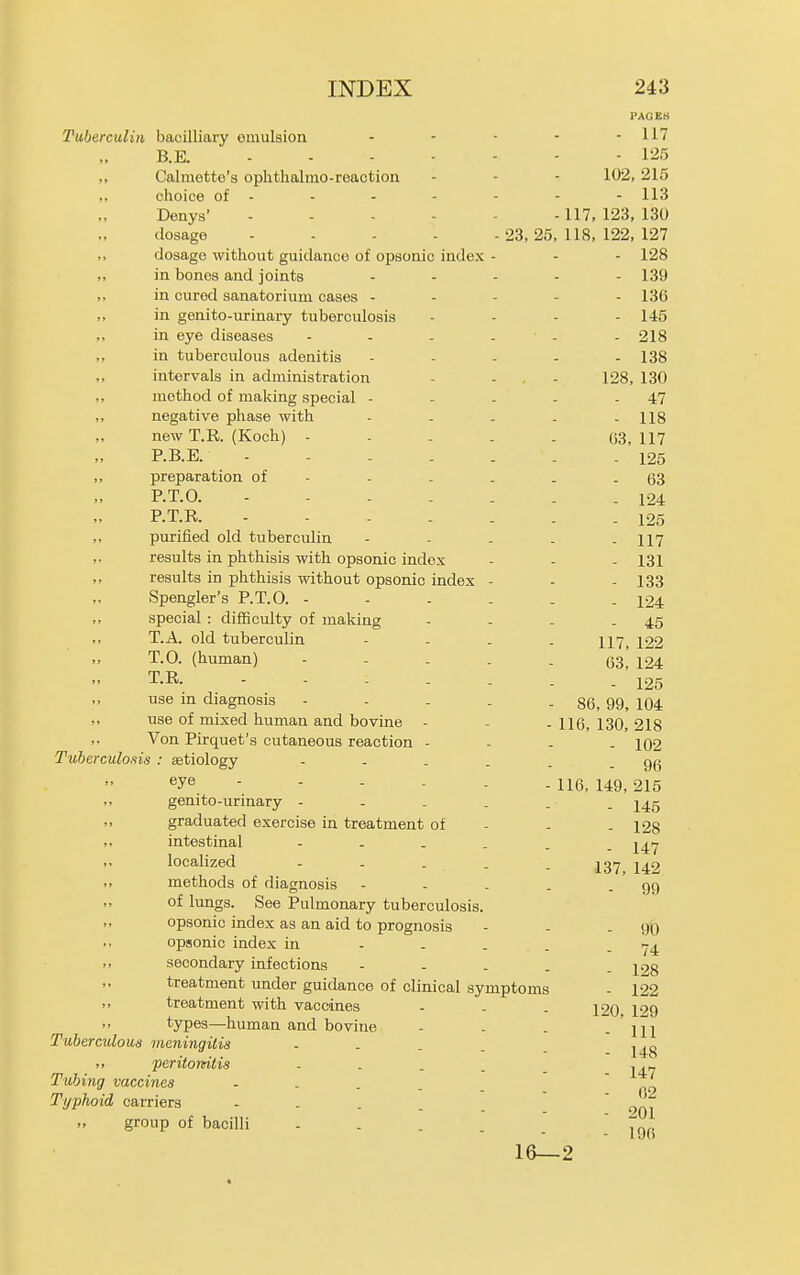 PAGES Tuberculin bacilliary omulsion ..... 117 B.E. 125 Calmette's ophthalino-reaotion - - - 102, 215 choice of - - - - - - - 113 Denys' 117, 123, 130 dosage - - - - - 23,25, 118, 122, 127 dosage without guidance of opsonic index - - - 128 in bones and joints - - - - - 139 in cured sanatorium cases - - - - - 136 in genito-urinary tuberculosis . . . . 145 in eye diseases - - . . - - 218 in tuberculous adenitis - . - . . 138 intervals in administration - - . - 128, 130 method of making special - - - - - 47 negative phase with - - . . - 118 new T.R. (Koch) - - . . . 03,117 P.B.E. 125 preparation of - - - . . - 63 P.T.O. .124 P.T.R. - - - . . . - 125 purified old tuberculin - - - . - 117 results in phthisis with opsonic index - - - 131 results in phthisis without opsonic index - - - 133 Spengler's P.T.O. ------ 124 special : difiSculty of making - - - - 45 T.A. old tuberculin - - - - 117, 122 T.O. (human) ----- 63, 124 T.R. - . - . . . -125 use in diagnosis - - - - - 86, 99, 104 use of mixed human and bovine - - . 116, 130, 218 Von Pirquet's cutaneous reaction - - . - 102 Tuberculo.iis : aetiology - - . _ . - 96 ^J^ ----- - 116, 149, 215 genito-urinary - - . . . . j^g graduated exercise in treatment of - - - 128 intestinal ^47 localized - . . . . 127, 142 methods of diagnosis - - . . - 99 of lungs. See Pulmonary tuberculosis. opsonic index as an aid to prognosis - - - 90 opsonic index in - . _ . - 74 secondary infections - - . . - 128 treatment under guidance of clinical symptoms - 122 treatment with vaccines - . . 12Q 129 types—human and bovine - . . - Ill Tuberculous meningitis . . . . ,, peritomtis . . . . _ , Tubing vaccines . . . _ no Typhoid carriers .... group of bacilli . . . . - 196 16—2