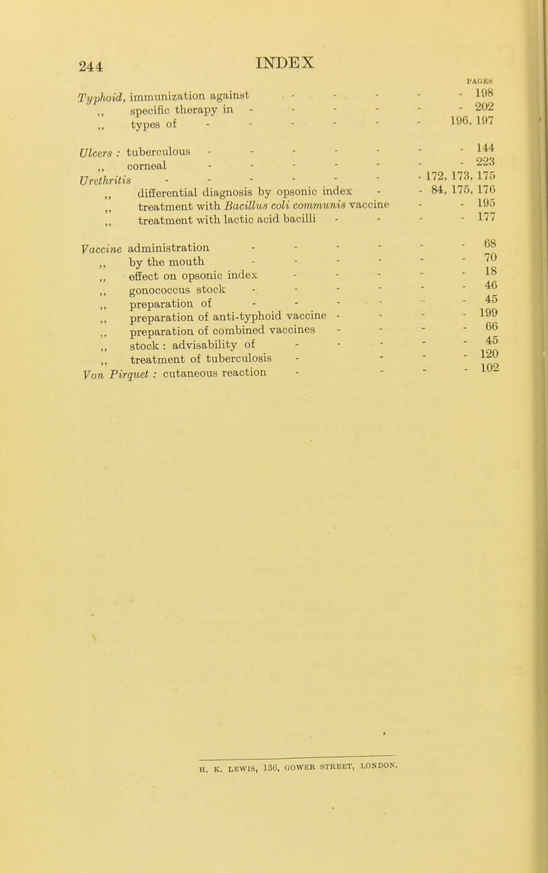 VAUKH Typlwid, immunization against . - - - - - 198 specific therapy in - - - - ■ - 202 „ types of 196,197 Ulcers: tuberculous - - - - - - - 144 corneal 223 Urethritis 2. 173. 175 difEerential diagnosis by opsonic index - - 84, 175, 176 treatment with Bacillus coli communis vaccine - - 195 „ treatment with lactic acid bacilli . - - - 177 Vaccine administration - - - - ■ - 68 „ by the mouth - - - - - - 70 ,, efiect on opsonic index - - - ~ - 18 ,, gonococcus stoclc - - - ■ ' - 46 preparation of - - - . ■ - 45 preparation of anti-typhoid vaccine - ■ - - 199 preparation of combined vaccines - - - - 66 stock: advisability of - - •  ' inA „ treatment of tuberculosis - - -  '^^^ Von Pirqitet: cutaneous reaction - -  ' H. K. LEWIS, 13C, OOWER STREET, LONDON.