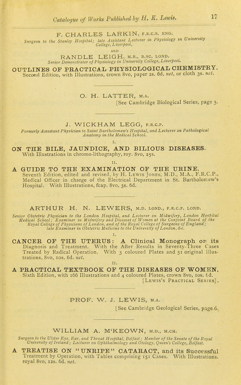 F. CHARLES LARKIN, f.r.c.s. eng. Surgeon to the Stanley Hospital; late Assistant Lecturer in Physiology m University College, Liverpool, AND HANDLE LEIGH, m.b., b.sc. lond. Senior Demonstrator 0/Physiology in University College, Liverpool. OUTLINES OP PRACTICAL PHYSIOLOGICAL CHEMISTRY. Second Edition, with Illustrations, crown 8vo, paper 2S. 6d. net, or cloth 3s. ticl. O. H. LATTER, m.a. [See Cambridge Biological Series, page 5. J. WICKHAM LEGG, f.r.c.p. Formerly Assistant Physician to Saint Bartholomew's Hosbital, and Lecturer on Pathological Anatomy in the Medical School. I. ON THE BILE, JAUNDICE, AND BILIOUS DISEASES. With Illustrations in chromo-lithography, roy. 8vo, 25s. II. A GUIDE TO THE EXAMINATION OE THE URINE. Seventh Edition, edited and revised, by H. Lewis Jones, M.D., M.A., F.R.C.P., Medical Officer in charge of the Electrical Department in St. Bartholomew's Hospital. With Illustrations, fcap. 8vo, 3s. 6d. ARTHUR H. N. LEWERS, m.d. lond., f.r.c.p. lond. Senior Obstetric Physician to the London Hospital, and Lecturer on Midwifery, London Hosbital Medical School; Examiner in Midwifery and Diseases of Women at the Conjoint Board of the Royal College of Physicians of London, and of the Royal College of Surgeons of England; late Examiner in Obstetric Medicine to the University of London, &c. I. CANCER OP THE UTERUS: A Clinical Monograph on its Diagnosis and Treatment. With the After Results in Seventy-Three Cases Treated by Radical Operation. With 3 coloured Plates and 51 original Illus- trations, 8vo, los. 6d. net. II. A PRACTICAL TEXTBOOK OP THE DISEASES OP WOMEN. Sixth Edition, with 166 Illustrations and 4 coloured Plates, crown 8vo, los. 6d. [Lewis's Practical Series]. PROF. W. J. LEWIS, M.A. [See Cambridge Geological Series, page.6. WILLIAM A. M'KEOWN, m.d., m.ch. Surgeon to the Ulster Eye, Ear, and Throat Hospital, Belfast; Member of the Senate of the Royal University of Ireland; Lecturer on Ophthalmology and Otology, Queen's College, Belfast. A TREATISE ON UNRIPE CATARACT, and its Successful Treatment by Operation, with Tables comprising 151 Cases. With Illustrations, royal 8vo, 12s. 6d. 7iet.