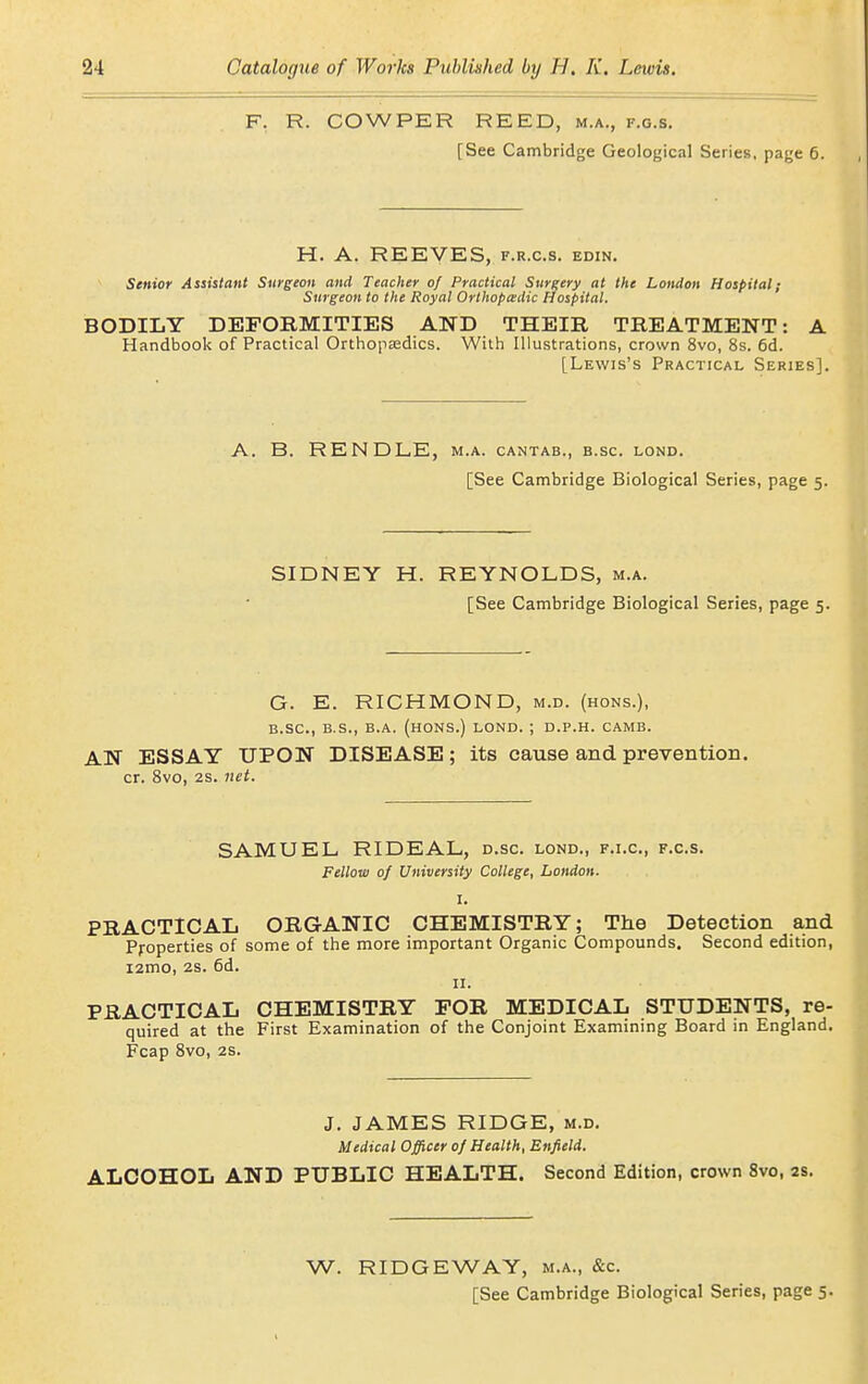 F. R. COWPER REED, m.a., f.g.s. [See Cambridge Geological Series, page 6. H. A. REEVES, f.r.c.s. edin. Senior Assistant Surgeon and Teacher of Practical Surgery at the London Hospital; Surgeon to the Royal Orthopaedic Hospital. BODILY DEPOBMITIES AND THEIR TREATMENT: A Handbook of Practical Orthopasdics. With Illustrations, crown 8vo, 8s. 6d. [Lewis's Practical Series]. A. B. RENDLE, m.a. cantab., b.sc. lond. [See Cambridge Biological Series, page 5. SIDNEY H. REYNOLDS, m.a. [See Cambridge Biological Series, page 5. G. E. RICHMOND, m.d. (hons.), B.sc, B.S., B.A. (HONS.) LOND. ; D.P.H. CAMS. AN ESSAY UPON DISEASE; its cause and prevention, cr. Svo, 2s. net. SAMUEL RIDEAL, d.sc. lond., f.i.c, f.c.s. Fellow of University College, London. I. PRACTICAL ORGANIC CHEMISTRY; The Detection and Properties of some of the more important Organic Compounds. Second edition, i2mo, 2s. 6d. II. PRACTICAL CHEMISTRY FOR MEDICAL STUDENTS, re- quired at the First Examination of the Conjoint Examining Board m England. Fcap Svo, 2s. J. JAMES RIDGE, m.d. Medical Officer of Health, Enfield. ALCOHOL AND PUBLIC HEALTH. Second Edition, crown Svo, as. W. RIDGEWAY, m.a., &c. [See Cambridge Biological Series, page 5.