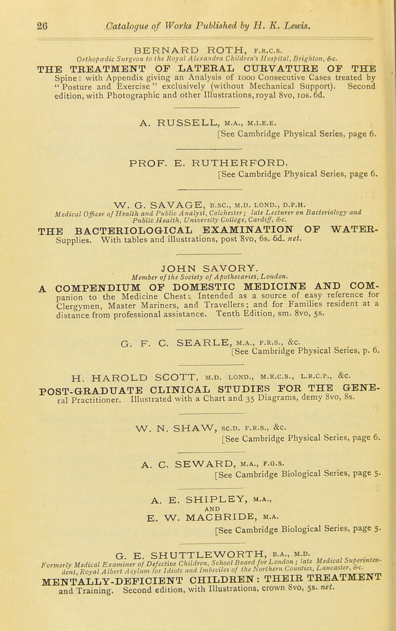 BERNARD ROTH, f.r.c.s. Orthopiedic Surgeon to the Royal Aluxandra Children's Hospital, Brighton, &c. THE TREATMENT OP LATERAL CURVATURE OF THE Spine: with Appendix giving an Analysis of looo Consecutive Cases treated by  Posture and Exercise  exclusively (without Mechanical Support). Second edition, with Photographic and other Illustrations, royal 8vo, los. 6d. A. RUSSELL, M.A., M.i.E.E. [See Cambridge Physical Series, page 6. PROF. E. RUTHERFORD. [See Cambridge Physical Series, page 6. W. G. SAVAGE, B.sc, m.d. lond., d.p.h. Medical Officer of Health and Public Analyst, Colchester; late Lecturer on Bacteriology and Public Health, University College, Cardiff, &c. THE BACTERIOLOGICAL EXAMINATION OF WATER- Supplies. With tables and illustrations, post 8vo, 6s. 6d. net. JOHN SAVORY. Member of the Society of Apothecaries, London. COMPENDIUM OF DOMESTIC MEDICINE AND COM- panion to the Medicine Chest: Intended as a source of easy reference for Clergymen, Master Mariners, and Travellers; and for Families resident at a distance from professional assistance. Tenth Edition, sm. 8vo, 5s. G. F. C. SEARLE, m.a., f.r.s., &c. [See Cambridge Physical Series, p. 6. H. HAROLD SCOTT, m.d. lond., m.r.c.s., l.r.c.p., &c. POST-GRADUATE CLINICAL STUDIES FOR THE GENE- ral Practitioner. Illustrated with a Chart and 35 Diagrams, demy 8vo, 8s. W. N. SHAW, sc.d. F.R.S., &c. [See Cambridge Physical Series, page 6. A. C. SEWARD, M.A., F.G.s. [See Cambridge Biological Series, page 5. A. E. SHIPLEY, M.A., AND E. W. MACBRIDE, m.a. [See Cambridge Biological Series, page 5. G. E. SHUTTLEWORTH, b.a., m.d. Formerly Medical Examiner of Defective Children, School Board for London^^^^^^^^ l atZia'tc dent. Royal Albert Asylum for Idiots and Imbeciles of the Northern Counties, Lancasia , oc. MENTALLY-DEFICIENT CHILDREN : THEIR TREATMENT and Training. Second edition, with Illustrations, crown 8vo, 5s. net.