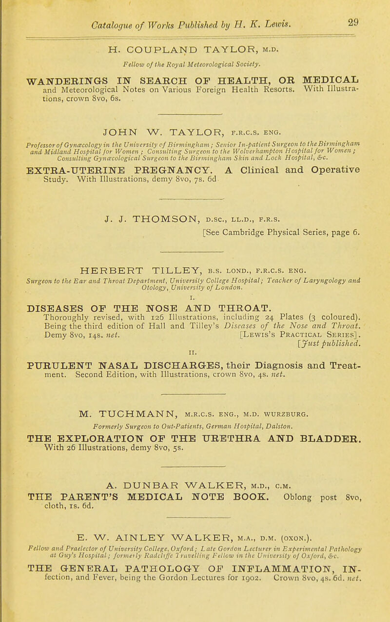 H. COUPLAND TAYLOR, m.d. Fellow of the Royal Meteorological Society. WANDERINGS IN SEARCH OP HEALTH, OR MEDICAL and Meteorological Notes on Various Foreign Health Resorts. With Illustra- tions, crown 8vo, 6s. JOHN W. TAYLOR, f.r.c.s. eng. ProfessorofGvncecologyin the University of Birmingham; Senior In-patient Surgeon to the Birmingham and Midland Hospital Jor Women ; Consulting Surgeon to the Wolverhampton Hospital for Women; Consulting Gynaecological Snrgeoit to the Birmingham Skin and Lock Hospital, &c. EXTRA-UTERINE PREGNANCY. A Clinical and Operative Study. With Illustrations, demy 8vo, 7s. 6d J. J. THOMSON, D.SC, LL.D., F.R.S. [See Cambridge Physical Series, page 6. HERBERT TILLEY, b.s. lond., f.r.c.s. eng. Surgeon to the Ear and Throat Department, University College Hospital; Teacher of Laryngology and Otology, University of London. I. DISEASES OP THE NOSE AND THROAT. Thoroughly revised, with 126 Illustrations, including 24 Plates (3 coloured). Being the third edition of Hall and Tilley's Diseases of the Nose and Throat. Demy 8vo, 14s. [Lewis's Practical Series]. [jfust published. II. PURULENT NASAL DISCHARGES, their Diagnosis and Treat- ment. Second Edition, with Illustrations, crown Svo, 4s. net. M. TUCHMANN, m.r.c.s. eng., m.d. wurzburg. Formerly Surgeon to Out-Patients, German Hospital, Dalston. THE EXPLORATION OP THE URETHRA AND BLADDER. With 26 Illustrations, demy Svo, 5s. A. DUNBAR WALKER, m.d., cm. THE PARENT'S MEDICAL NOTE BOOK. Oblong post Svo, cloth, IS. 6d. E. W. AINLEY WALKER, m.a., d.m. (oxon.). Fellow and Praelector of University College, Oxford; Late Gordon Lecturer in Experimental Pathology at Guy's Hospital; formerly Radchffc 7 ravelling Fellow in the University of Oxford, &c. THE GENERAL PATHOLOGY OP INPLAMMATION, IN- fection, and Fever, being the Gordon Lectures for 1902. Crown Svo, 4s. 6d. net.