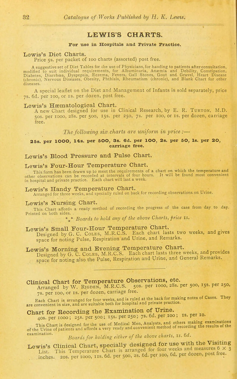 LEWIS'S CHARTS. For use in Hospitals and Private Practice. Lewis's Diet Charts. Price 5s. per packet of 100 charts (assorted) post free. A suggestive set of Diet Tables for die use of Physicians, for handing to patients after consultation, modified to suit individual requirements, for Albuminuria, Aniemia and Debility, Constipation, Diabetes, Diarrhoea, Dyspepsia, Eczema, Fevers, Gall Stones, Gout and Gravel, Heart Disease (chronic). Nervous Diseases, Obesity, Phthisis, Rheumatism (chronic), and Blank Chart for other diseases. A special leaflet on the Diet and Management of Infants is sold separately, price 7s. 6d. per 100, or is. per dozen, post free. Lewis's Hsematological Chart. A new Chart designed for use in Clinical Research, by E. R. Turton, M.D. 50s. per 1000, 28s. per 500, 15s. per 250, 7s. per 100, or is. per dozen, carriage free. The folloiving six charts are uniform in pice :— 25s. per 1000, 14s. per 500, 3s. 6d. per lOO, 2s. per 50, Is. per 20, carriage free. Lewis's Blood Pressure and Pulse Chart. Lewis's Four-Hour Temperature Chart. This form has been drawn up to meet the requirements of a chart on which the temperature and other observations can be recorded at intervals of four hours. It will be found most convenient in hospital and private practice. Each chart will last a week. Lewis's Handy Temperature Chart. Arranged for three weeks, and specially ruled on back for recording observations on Urine. Lewis's Nursing Chart. This Chart affords a ready method of recording the progress of the case from day to day. Printed on both sides. Boards to hold any of the above Charts, price is. Lewis's Small Four-Hour Temperature Chart. Designed by G. C. Coles, M.R.C.S. Each chart lasts two weeks, and gives space for noting Pulse, Respiration and Urine, and Remarks. Lewis's Morning and Evening Temperature Chart. Designed by G. C. Coles, M.R.C.S. Each chart lasts three weeks, and provides space for noting also the Pulse, Respiration and Urine, and General Remarks. Clinical Chart for Temperature Observations, etc. Arranged by W Rigden, M.R.C.S. 50s- Per 1000, 28s. per 500, 15s. per 250, 7s. per 100, or is. per dozen, carriage free. Each Chart is arranged for four weeks, and is ruled at the back for making notes of Cases. They are convenient in size, and are suitable both for hospital and private practice. examination. boards for holding either of the above charts, is. 6d. Lewis's Clinical Chart, specially designed for use with the VM^ List. This Temperature Chart is arranged for ^°^''lf^^''''.^^T'Zt,Le inches. 20s. per 1000, iis. 6d. per 500, 2S. 6d. per 100, 6d. per dozen, post free. 4