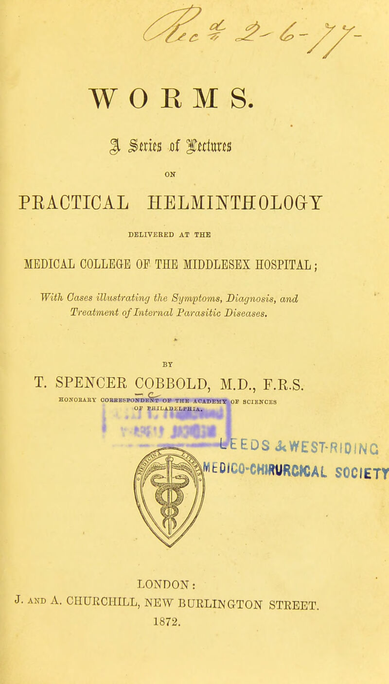 ON PEACTICAL HELMmTHOLOar DELIVERED AT THE MEDICAL COLLEGE OE THE MIDDLESEX HOSPITAL; Wi^ Gases illustrating the Symptoms, Diagnosis, and Treatment of Internal Parasitic Diseases. BY T. SPENCER COBBOLD, M.D., F.R.S. HOIfOBAEY OOBBESPOIfDESf OP THE ACADEMI^OF SCIENCES OJ? SiULABJiLPHIA. EDS J<WEST-RIDiNG MEDICO-CHIRURCJCAL SOCIETY LONDON: J. AND A. CHURCHILL, NEW BQRLINGTON STREET. 1872.