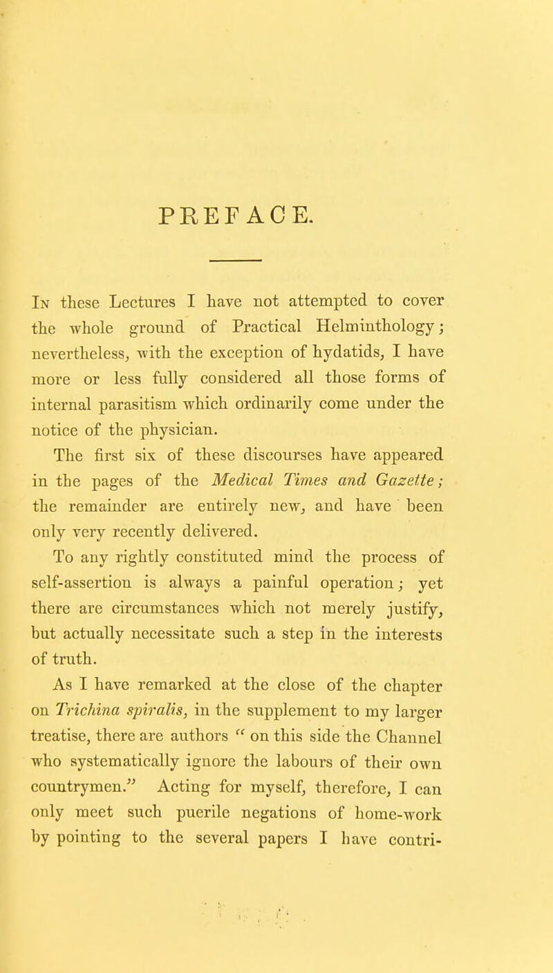 PREFACE. In these Lectures I have not attempted to cover the whole ground of Practical Helminthology; nevertheless, with the exception of hydatids, I have more or less fully considered all those forms of internal parasitism which ordinarily come under the notice of the physician. The first six of these discourses have appeared in the pages of the Medical Times and Gazette; the remainder are entirely new, and have been only very recently delivered. To any rightly constituted mind the process of self-assertion is always a painful operation; yet there are circumstances which not merely justify, but actually necessitate such a step in the interests of truth. As I have remarked at the close of the chapter on Trichina spiralis, in the supplement to my larger treatise, there are authors  on this side the Channel who systematically ignore the labours of their own countrymen. Acting for myself, therefore, I can only meet such puerile negations of home-work by pointing to the several papers I have contri-