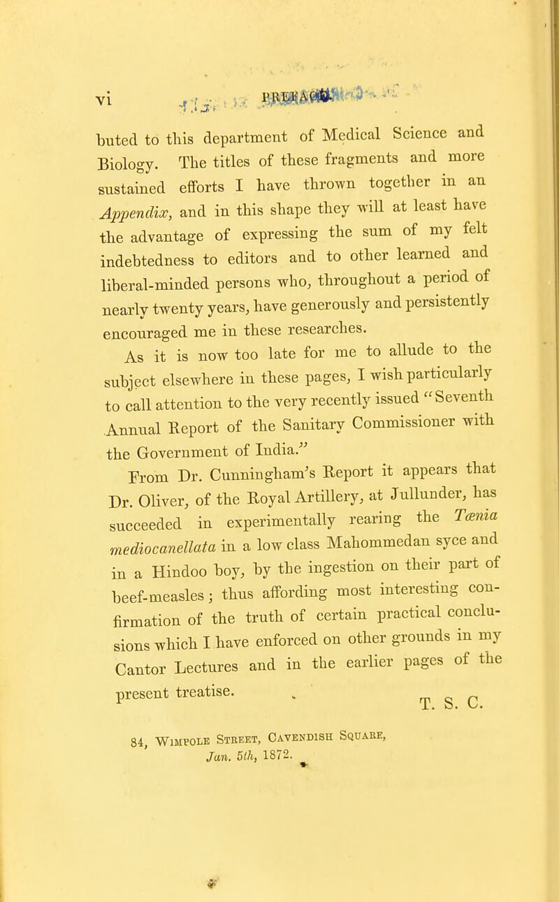 buted to this department of Medical Science and Biology. The titles of these fragments and more sustained efforts I have thrown together in an Appendix, and in this shape they will at least have the advantage of expressing the sum of my felt indebtedness to editors and to other learned and liberal-minded persons who, throughout a period of nearly twenty years, have generously and persistently encouraged me in these researches. As it is now too late for me to allude to the subject elsewhere in these pages, I wish particularly to call attention to the very recently issued Seventh Annual Report of the Sanitary Commissioner with the Government of India/' From Dr. Cunningham's Report it appears that Dr. Oliver, of the Royal Artillery, at Jullunder, has succeeded in experimentally rearing the Tcenia mediocanellata in a low class Mahommedan syce and in a Hindoo boy, by the ingestion on their part of beef-measles; thus affording most interesting con- firmation of the truth of certain practical conclu- sions which I have enforced on other grounds in my Cantor Lectures and in the earlier pages of the present treatise. . T S C 84, WiMVOLE Street, Cavendish Square, Jun. 5lh, 1872.