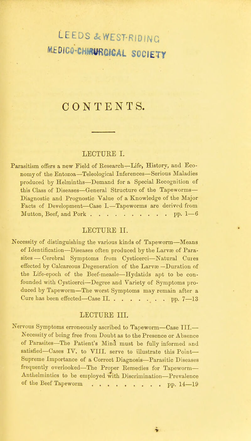 LEEDS <ScWEST-RIDING MEOICO-CHMIORCICAL SOCIETT CONTENTS. LECTURE I. Parasitism offers a new Field of Eesearch—Life, History, and Eco- nomy of the Entozoa—Teleological Inferences—Serious Maladies produced by Helminths—Demand for a Special Eecognition of this Class of Diseases—General Structure of the Tapeworms— Diagnostic and Prognostic Value of a Knowledge of the Major Facts of Development—Case I.—Tapeworms are derived from Mutton, Beef, and Pork pp. 1—6 LECTURE IL Necessity of distinguishing the various kinds of Tapeworm—Means of Identification—Diseases often produced by the Larvse of Para- sites — Cerebral Symptoms from Cysticerci—Natural Cures effected by Calcareous Degeneration of the Larvse —Duration of the Life-epoch of the Beef-measle—Hydatids apt to be con- founded with Cysticerci—Degree and Variety of Symptoms pro- duced by Tapeworm—The worst Symptoms may remain after a Cure has been effected—Case II pp. 7—13 LECTURE III. Nervous Symptoms erroneously ascribed to Tapeworm—Case TIL— Necessity of being free from Doubt as to the Presence or Absence of Parasites—The Patient's MinJ must be fully informed and satisfied—Cases IV. to VIII. serve to illustrate this Point— Supreme Importance of a Correct Diagnosis—Parasitic Diseases frequently overlooked—The Proper Remedies for Tapeworm— Anthelmintics to be employed with Discrimination—Prevalence of the Beef Tapeworm pp. 14—19