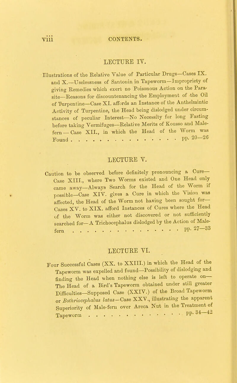 LECTURE IV. Illustrations of the Eelative Value of Particular Drugs—Cases IX. and X.—Uselessness of Santonin in Tapeworm—Impropriety of giving Eemedies which exert no Poisonous Action on the Para- site—Reasons for discountenancing the Employment of the Oil of Turpentine—Case XI. affords an Instance of the Anthelmintic Activity of Turpentine, the Head being dislodged under circum- stances of peculiar Interest—No Necessity for long Fasting before taking Vermifuges—Eelative Merits of Kousso and Male- fern—Case XII., in which the Head of the Worm was Found pp. 20-26 LECTURE V. Caution to be observed before definitely pronouncing a Cure- Case XIII., where Two Worms existed and One Head only came away—Always Search for the Head of the Worm if possible—Case XIV. gives a Cure in which the Vision was affected, the Head of the Worm not having been sought for— Cases XV. to XIX. afford Instances of Cures where the Head of the Worm was either not discovered or not suificiently searched for—A Trichocephalus dislodged by the Action of Male- fern pp. 27-33 LECTURE VI. Four Successful Cases (XX. to XXIII.) in which the Head of the Tapeworm was expelled and found—Possibility of dislodging and finding the Head when nothing else is left to operate on— The Head of a Bird's Tapeworm obtained under still greater Difficulties-Supposed Case (XXIV.) of the Broad Tapeworm or Bothriocephalus latus-Cs^e XXV., illustrating the apparent Superiority of Male-fern over Areca Nut in the Treatment of Tapeworm pp. 34-42