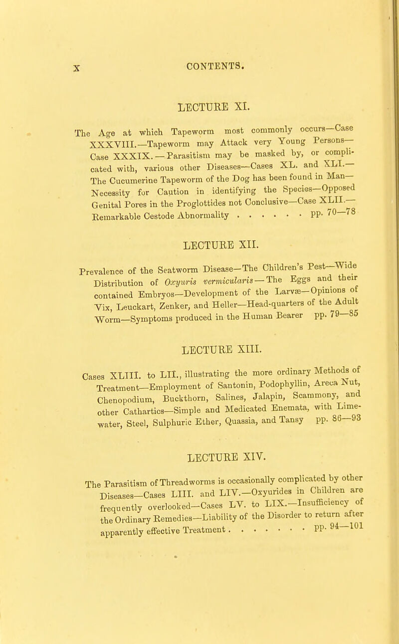 LECTURE XI. The Age at which Tapeworm most commonly occurs—Case XXXVIII.—Tapeworm may Attack very Young Persons- Case XXXIX. —Parasitism may be masked by, or compli- cated with, various other Diseases—Cases XL. and XLI.— The Cucumerine Tapeworm of the Dog has been found in Man- Necessity for Caution in identifying the Species-Opposed Genital Pores in the Proglottides not Conclusive—Case XLII.— Eemarkable Cestode Abnormality PP- 70—78 LECTURE XIL Prevalence of the Seatworm Disease-The Children's Pest-Wide Distribution of Oxyuris vermicularis — The Eggs and their contained Embryos-Development of the Larvs-Opinions of Vix, Leuckart, Zenker, and Heller—Head-quarters of the Adult Worm—Symptoms produced in the Human Bearer pp. 79—85 LECTURE XIIL Cases XLIII. to LII., illustrating the more ordinary Methods of Treatment-Employment of Santonin, Podophyllin, Areca Nut, Chenopodium, Buckthorn, Salines, Jalapin, Scammony, and other Cathartics-Simple and Medicated Enemata, with Lime- water, Steel, Sulphuric Ether, Quassia, and Tansy pp. 86-93 LECTURE XIV. The Parasitism of Threadworms is occasionally complicated by other Diseases-Cases LIII. and LIV.-Oxyurides in Children are frequently overlooked-Cases LV. to LIX.-Insufficiency of the Ordinary Eemedies-Liability of the Disorder to return^ter apparently effective Treatment pp. 94 101