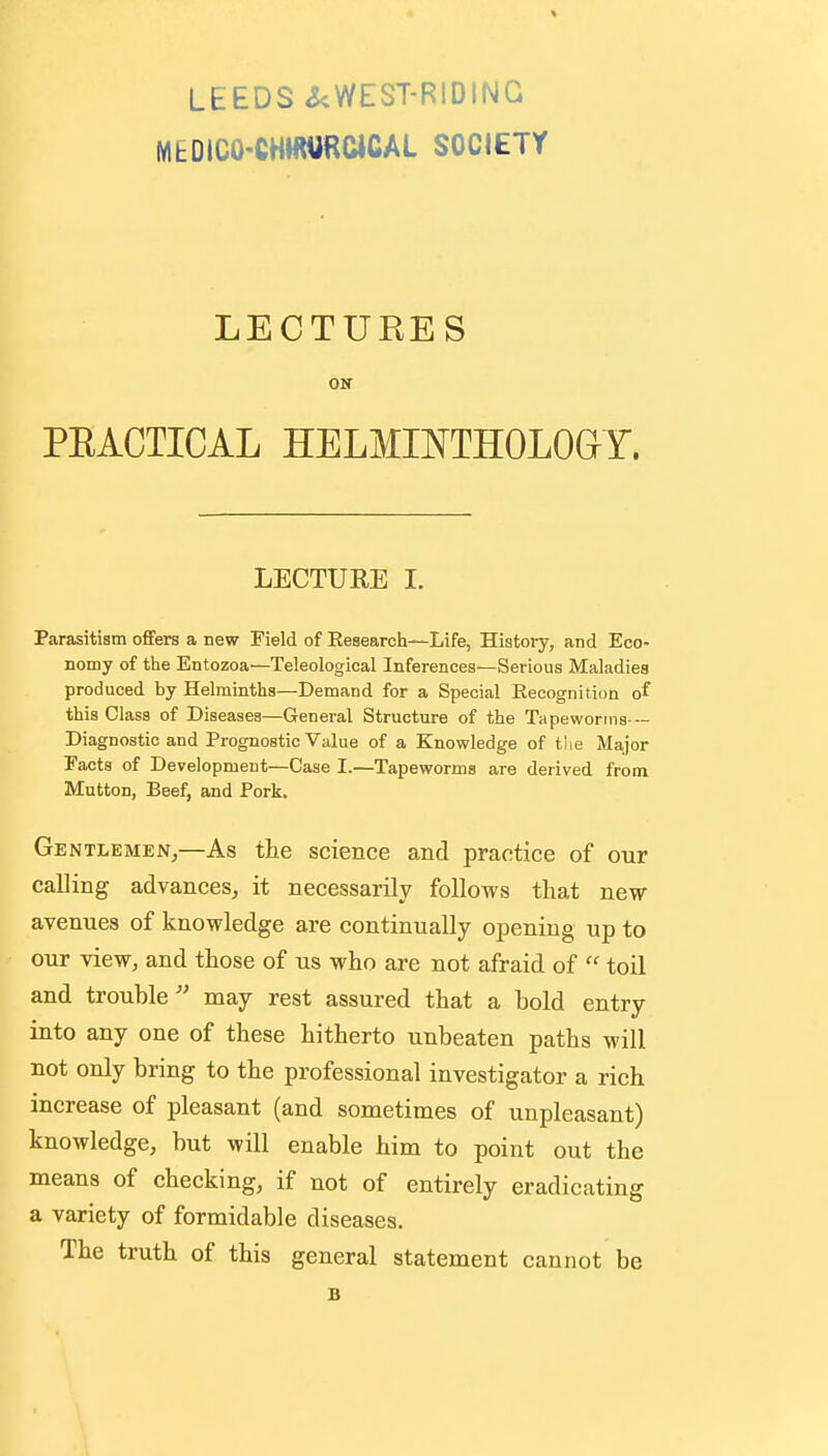 MEDICO-CHWURCICAL SOCIETY LECTUEES ON PEACTICAL HELMIOTHOLOdY. LECTUEE I. Parasitism ofiFers a new Field of Research—Life, History, and Eco- nomy of the Entozoa—Teleological Inferences—Serious Maladies produced by Helminths—Demand for a Special Eecognition of this Class of Diseases—General Structure of the Tapeworms - Diagnostic and Prognostic Value of a Knowledge of tiie Major Facts of Development—Case I.—Tapeworms are derived from Mutton, Beef, and Pork. Gentlemen,—As the science and practice of our calling advances, it necessarily follows that new avenues of knowledge are continually opening up to our view, and those of us who are not afraid of  toil and trouble  may rest assured that a bold entry into any one of these hitherto unbeaten paths will not only bring to the professional investigator a rich increase of pleasant (and sometimes of unpleasant) knowledge, but will enable him to point out the means of checking, if not of entirely eradicating a variety of formidable diseases. The truth of this general statement cannot be B