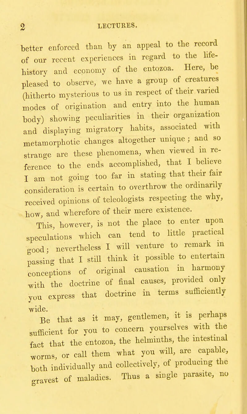 3 LECTURES. better enforced tban by an appeal to the record of onr recent experiences in regard to the bfe- bistory and economy of the entozoa. Here, be pleased to observe, we bave a group of creatures (bitberto mysterious to us in respect of tbeir varied modes of origination and entry into tbe buman body) sbowing peculiarities in tbeir organization and displaying migratory babits, associated witb metamorpbotic cbanges altogether unique; and so strange are tbese phenomena, wben viewed in re- ference to tbe ends accomplished, that I believe I am not going too far in stating that tbeir fair consideration is certain to overthrow tbe ordinarily received opinions of teleologists respecting tbe why, bow, and wherefore of tbeir mere existence. This, however, is not tbe place to enter upon speculations which can tend to little practical good; nevertheless I will ventui'e to remark in passin- that I still think it possible to entertain conceptions of original causation in harmony ^ith tbe doctrine of final causes, provided only you express that doctrine in terms sufficiently wide. . . Be that as it may, gentlemen, it is perhaps sufficient for you to concern yourselves with the fact that the entozoa, tbe helminths, the mtestmal worms, or caU them what you will, are capable, both individually and collectively, of producing tbe gravest of maladies. Thus a single parasite, no