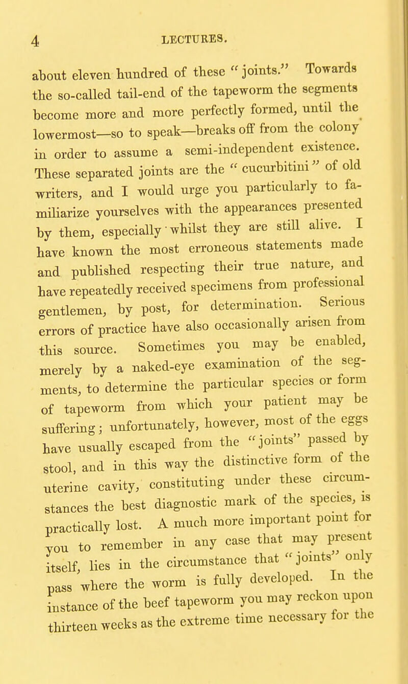 about eleven hundred of these «joints. Towards the so-called tail-end of the tapeworm the segments become more and more perfectly formed, until the lowermost-so to speak—breaks off from the colony in order to assume a semi-independent existence. These separated joints are the  cucurbitini of old writers, and I would urge you particularly to fa- miliarize yourselves with the appearances presented by them, especially whilst they are stiU alive. I have known the most erroneous statements made and published respecting their true nature, and have repeatedly received specimens from professional gentlemen, by post, for determination. Serious errors of practice have also occasionally arisen from this source. Sometimes you may be enabled, merely by a naked-eye examination of the seg- ments, to determine the particular species or form of tapeworm from which your patient may be suffering; unfortunately, however, most of the eggs have usually escaped from the joints passed by stool, and in this way the distinctive form of the uterine cavity, constituting under these circum- stances the best diagnostic mark of the species is practically lost. A much more important point for you to remember in any case that may present itself lies in the circumstance that joints only pass where the worm is fully developed In the instance of the beef tapeworm you may reckon upon thirteen weeks as the extreme time necessary for the